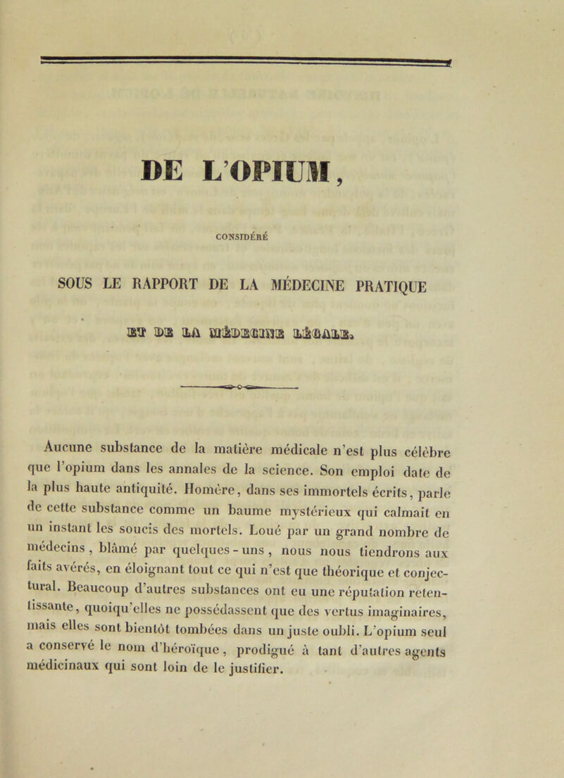 DE L’OPIUM, CONSIDÉRÉ SOUS LE RAPPORT DE LA MÉDECINE PRATIQUE Wi IDIS HA HjiAAHH» Aucune substance de la matière médicale n’est plus célèbre que l’opium dans les annales de la science. Son emploi date de la plus haute antiquité. Homère, dans scs immortels écrits, parle de cette substance comme un baume mystérieux qui calmait en un instant les soucis des mortels. Loué par un grand nombre de médecins , blâmé par quelques - uns , nous nous tiendrons aux faits avérés, en éloignant tout ce qui n’est que théorique et conjec- tural. Beaucoup d’autres substances ont eu une réputation reten- tissante, quoiqu’elles ne possédassent que des vertus imaginaires, mais elles sont bientôt tombées dans un juste oubli. L’opium seul a conservé le nom d’héroïijue, prodigué à tant d’autres agents médicinaux qui sont loin de le justifier.