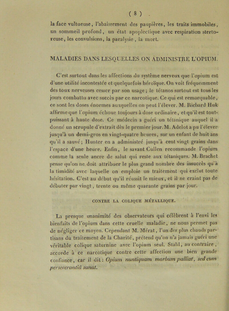 la face vultueuse, l’abaissement des paupières, les traits immobiles, un sommeil profond, un état apoplectique avec respiration sterto- reuse, les convulsions, la paralysie , la mort. MALADIES DANS LESQUELLES ON ADMINISTRE L’OPIUM. C’est surtout dans les affections du système nerveux que l’opium est d’une utilité incontestée et quelquefois héroïque. On voit fréquemment des toux nerveuses cesser par son usage ; le tétanos surtout est tous les jours combattu avec succès par ce narcotique. Ce qui est remarquable, ce sont les doses énormes auxquelles on peut l’élever. M. Richard Huk affirme que l’opium échoue toujours à dose ordinaire, et qu’il est tout- puissant à haute dose. Ce médecin a guéri un tétanique auquel il a donné un scrupule d’extrait dès le premier jour.M. Adelot a pu l’élever jusqu’à un demi-gros en vingt-quatre heures, sur un enfant de huit ans qu’il a sauvé; Hunter en a administré jusqu’à cent vingt grains dans l’espace d’une heure. Enfin, le savant Cullcn recommande l’opium comme la seule ancre de salut qui reste aux tétaniques. M.Brachet pense qu’on ne doit attribuer le plus grand nombre des insuccès qu’à la timidité avec laquelle on emploie un traitement qui exclut toute hésitation. C’est au début qu’il réussit le mieux, et il ne craint pas de débuter par vingt, trente ou meme quarante grains par jour. CONTRE LA COLIQUE METALLIQUE. La presque unanimité des observateurs qui célèbi’ent à l’envi les bienfaits de Topium dans cette cruelle maladie, ne nous permet pas de négliger ce moyen. Cependant M. Mérat, l’un dc.s plus chauds par- tisans du traitement de la Charité, prétend qu’on n’a jamais guéri une véritable colique saturnine avec l’opium seul. Stahl, au contraire , accorde à ce narcotique contre cette affection une bien grande confiance, car il dit: Opium nuntiquam morburn palliai, sedeum- perseverantiâ sanal.