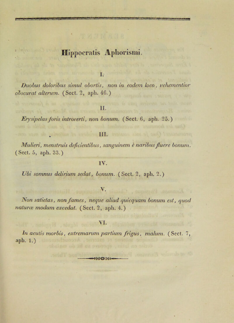 Hippocralis Apliorismi. I. Duobus doloribus sirnul obortis, non in codera loco, vehementior dbscurnt allerum, (Sect. 2, aph. 46.) II. Erysipelasforis introverti, non bonum. (Sect. 6, aph. 25.) III. Mulieri, menstruis deficientibus, sanguinem è naribus Jluere bonum. (Sect. 5, aph. 33.) IV. Ubi somnus deliiium sedat, bonum. (Sect. 2, aph. 2.) V. ISon satictas, non famés, neque aliud quicquam bonum est, quod naturœ modum excédât. (Sect. 2, aph. 4.) VI. lu acutis morbis. extremarurn partium frlgus, malum. (Sect. 7, aph. 1.)