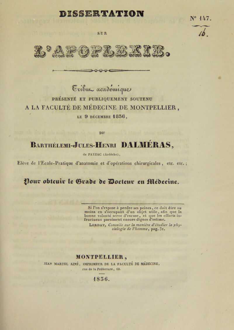 DISSERTATION U/U- cccade^wic^uej PRÉSENTÉ ET PUBLIQUEMENT SOUTENU A LA FACULTÉ DE MÉDECINE DE MONTPELLIER, LE 9 DÉCEMBRE 1856, par r Bâiitiiélemi-Jules-Henri DALMERas , de PAYZAC (Ajrdâche), Elève de l’Ecole-Pralique d’anatomie et d’opérations chirurgicales , etc. etc. ; {)ottc obtcutT le (Brabe bc ^oetcia* ctt itlébecinc.. Si l’on s’expose .i perdre ses peines, re doit être .nu moins en s’occupant d’un objet utile, afin que la bonne volonté serve d’excuse, et que les efforts iii- iruclueux paraissent encore dignes d’estime. Lohdat, Conseils sur la manière d’étudier la phy- siologie de l’homme, pag. 3i. MONTPELLIER, jean martel aîné , IMPRIMEUR DE LA FACULTÉ DE MÉDECINE, rue de la Prélecture , 10. 1836.