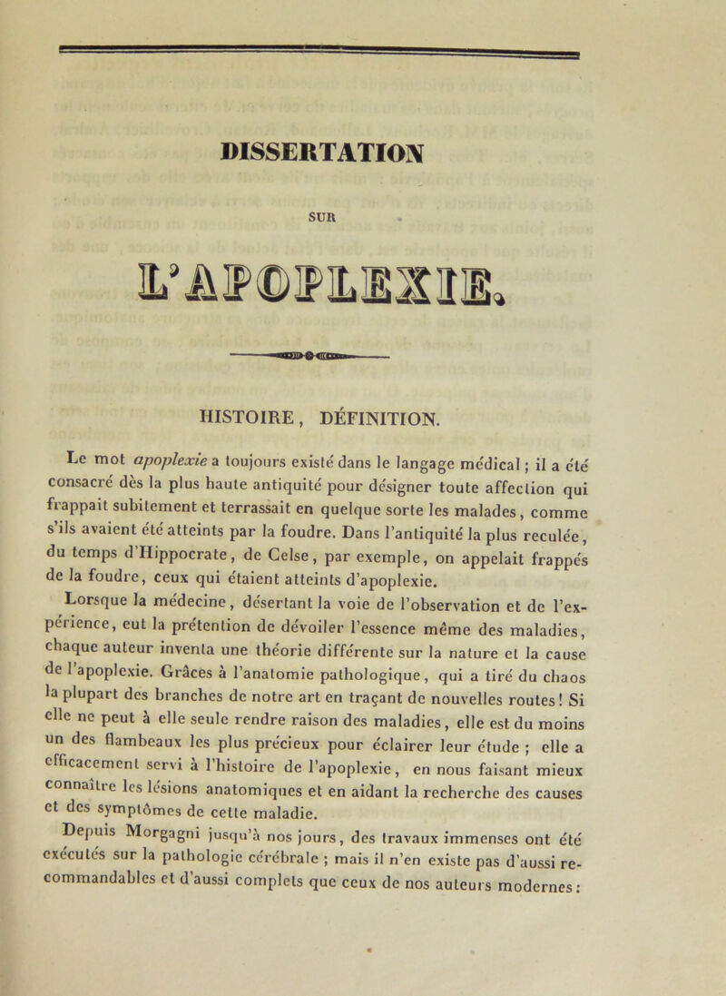 SUR HISTOIRE, DÉFINITION. Le mot apoplexie a loujoors existé dans le langage médical ; il a été consacré dès la plus haute antiquité pour désigner toute affection qui frappait subitement et terrassait en quelque sorte les malades, comme s’ils avaient été atteints par la foudre. Dans l’antiquité la plus reculée, du temps d’Hippocrate, de Gelse, par exemple, on appelait frappés de la foudre, ceux qui étaient atteints d’apoplexie. Lorsque la médecine, désertant la voie de l’observation et de l’ex- perience, eut la prétention de dévoiler l’essence même des maladies, chaque auteur inventa une théorie différente sur la nature et la cause de 1 apoplexie. Grâces à l’anatomie pathologique, qui a tiré du chaos la plupart des branches de notre art en traçant de nouvelles routes! Si elle ne peut à elle seule rendre raison des maladies, elle est du moins un des flambeaux les plus précieux pour éclairer leur étude ; elle a efficacement servi à I histoire de l’apoplexie, en nous faisant mieux connaiiic les lésions anatomiques et en aidant la recherche des causes et des symptômes de cette maladie. Depuis Morgagni jusqu’à nos jours, des travaux immenses ont été exécutés sur la pathologie cérébrale ; mais il n’en existe pas d’aussi re- commandables et d’aussi complets que ceux de nos auteurs modernes: