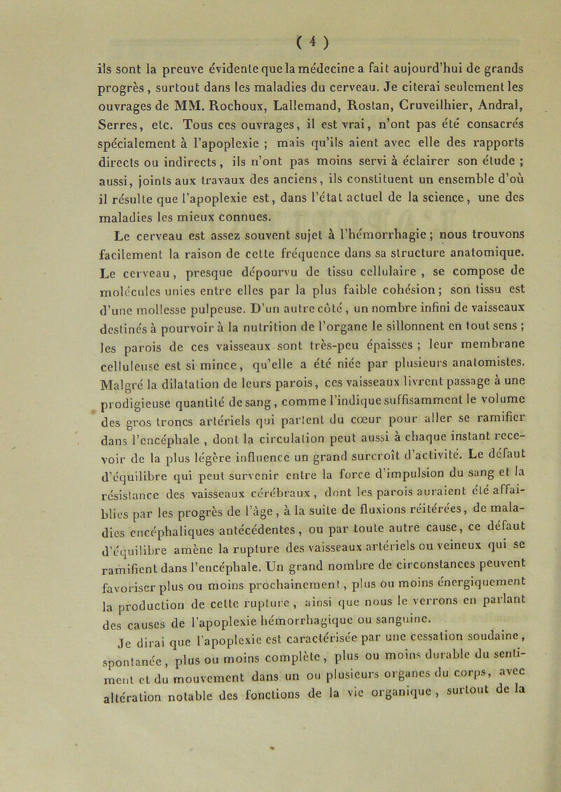 ils sont la preuve évidente que la médecine a fait aujourd’hui de grands progrès, surtout dans les maladies du cerveau. Je citerai seulement les ouvrages de MM. Rochoux, Lallemand, Rostan, Cruveilhier, Andral, Serres, etc. Tous ces ouvrages, il est vrai, n’ont pas été consacrés spécialement à l’apoplexie ; mais qu’ils aient avec elle des rapports directs ou indirects, ils n’ont pas moins servi à éclairer son étude ; aussi, joints aux travaux des anciens, ils constituent un ensemble d’où il résulte que l’apoplexie est, dans l’étal actuel de la science, une des maladies les mieux connues. Le cerveau est assez souvent sujet à l’hémorrhagie ; nous trouvons facilement la raison de cette fréquence dans sa structure anatomique. Le cerveau, presque dépourvu de tissu cellulaire , se compose de molécules unies entre elles par la plus faible cohésion; son tissu est d’une mollesse pulpeuse. D’un autre côté, un nombre infini de vaisseaux destinés à pourvoir à la nutrition de l’organe le sillonnent en tout sens ; les parois de ces vaisseaux sont très-peu épaisses ; leur membrane celluleuse est si mince, qu’elle a été niée par plusieurs anatomistes. Malgré la dilatation de leurs parois, ces vaisseaux livrent passage à une prodigieuse quantité de sang, comme l’indique suffisamment le volume des gros troncs artériels qui parlent du cœur pour aller se ramifier dans l’encéphale , dont la circulation peut aussi a chaque instant rece- voir de la plus légère influence un grand surcroît d activité. Le défaut d’équilibre qui peut survenir entre la force d’impulsion du sang et la résistance des vaisseaux cérébraux, dont les parois auraient clé affai- blies par les progrès de l’àge, à la suite de fluxions réitérées, de mala- dies encéphaliques antécédentes, ou par toute autre cause, ce défaut d’équilibre amène la rupture des vaisseaux artériels ou veineux qui se ramifient dans l’encéphale. Un grand nombre de circonstances peuvent favoriser plus ou moins prochainement, plus ou moins énergiquement la production de celle rupture, ainsi que nous le verrons en parlant des causes de l’apoplexie bémorrbagique ou sanguine. Je dirai que l’apoplexie est caractérisée par une cessation .soudaine, spontanée, plus ou moins complète, plus ou moins durable du senti- ment et du mouvement dans un on plusieurs organes du corps, avec altération notable des fonctions de la vie organique , surtout de la