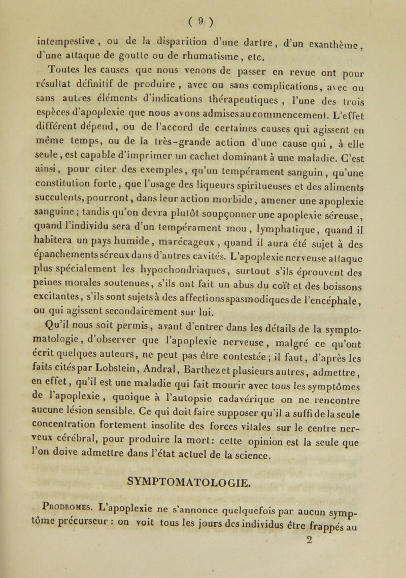 inlempcslive , ou de la disparition d’une dartre, d’un exanthème d’une attaque de goutte ou de rhumatisme, etc. Toutes les causes que nous venons de passer en revue ont pour résultat definitif de produire , avec ou sans complications, a\ec ou sans auti-es éle'ments d’indications thérapeutiques , l’une des trois especes d’apoplexie que nous avons admisesaucommencement. L’effet different dépend, ou de 1 accord de certaines causes qui agissent en meme temps, ou de la très-grande action d’une cause qui , à elle seule , est capable d’imprimer un cachet dominant à une maladie. C’est ainsi, pour citer des exemples, qu’un tempérament sanguin, qu’une constitution forte, que l’usage des liqueursspiritueuses et des aliments succulents, pourront, dans leur action morbide , amener une apoplexie sanguine , tandis qu on devra plutôt soupçonner une apoplexie séreuse, quand l’individu sera d’un tempérament mou, lymphatique, quand il habitera un pays humide, marécageux, quand il aura été sujet à des epanchementssereux dans d autres cavités. L’apoplexie nerveuse attaque plus spécialement les hypochondriaques, surtout s’ils éprouvent des peines morales soutenues, s’ils ont fait un abus du coït et des boissons excitantes, s’ils sont sujetsà des affectionsspasmodiquesde l’encéphale, ou qui agissent secondairement sur lui. Qu’il nous soit permis, avant d’entrer dans les détails de la sympto- matologie, d observer que 1 apoplexie nerveuse, malgré ce qu’ont écrit quelques auteurs, ne peut pas être contestée; il faut, d’après les faits cités par Lobstein, Andral, Barthezet plusieurs autres, admettre, en effet, qu il est une maladie qui fait mourir avec tous les symptômes de 1 apoplexie , quoique a l’autopsie cadavérique on ne rencontre aucune lésion sensible. Ce qui doit faire supposer qu’il a suffi de la seule concentration fortement insolite des forces vitales sur le centre ner- veux cérébral, pour produire la mort: cette opinion est la seule que l’on doive admettre dans l’état actuel de la science. SYMPTOMATOLOGIE. Prodromes. L apoplexie ne s’annonce quelquefois par aucun symp- tôme précurseur : on voit tous les jours des individus être frappés au 2