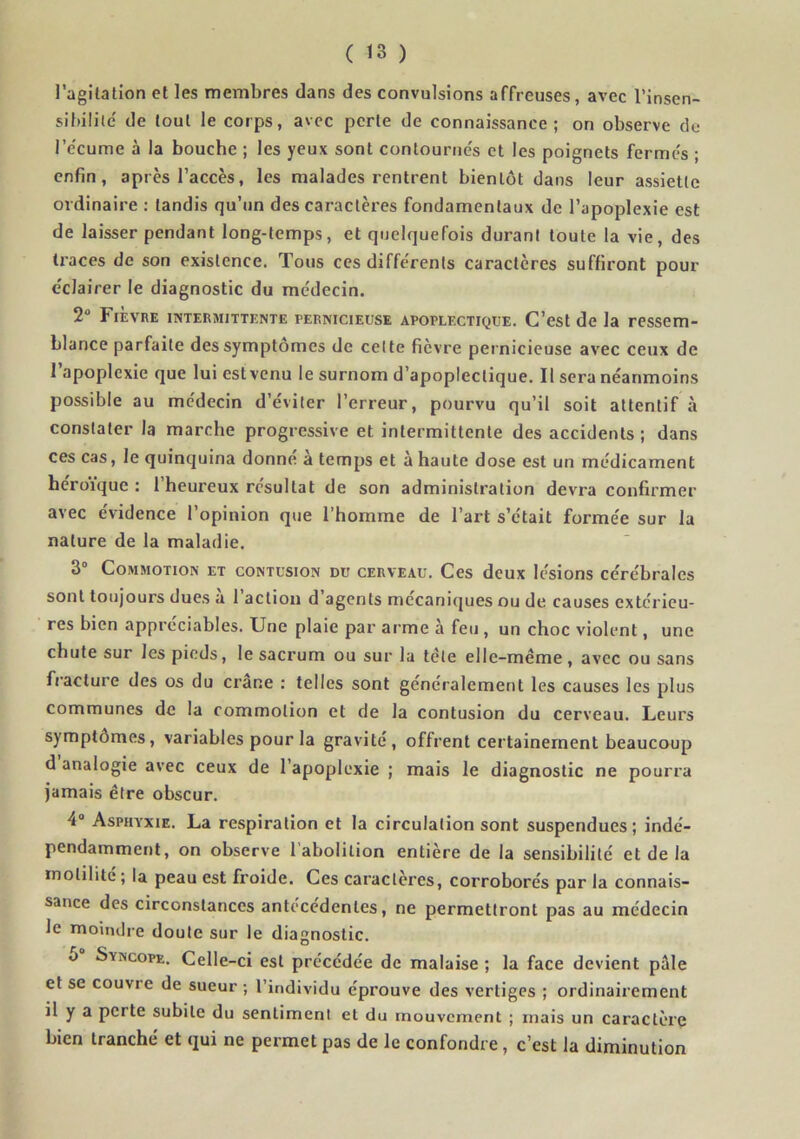 l’agitation et les membres dans des convulsions affreuses, avec l’insen- sibilile' de tout le corps, avec perle de connaissance; on observe de l’e'cume à la bouche ; les yeux sont contournés et les poignets fermés ; enfin, après l’accès, les malades rentrent bientôt dans leur assiette ordinaire : tandis qu’un des caractères fondamentaux de l’apoplexie est de laisser pendant long-temps, et quelquefois durant toute la vie, des ti'aces de son existence. Tous ces différents caractères suffiront pour éclairer le diagnostic du médecin. 2 Fièvre intermittente pernicieuse apoplectique. C’est de la ressem- blance parfaite des symptômes de celte fièvre pernicieuse avec ceux de l’apoplexie que lui est venu le surnom d’apoplectique. Il sera néanmoins possible au médecin d’éviter l’erreur, pourvu qu’il soit attentif à constater la marche progressive et intermittente des accidents ; dans ces cas, le quinquina donne a temps et à haute dose est un médicament héroïque : l’heureux résultat de son administration devra confirmer avec évidence l’opinion que l’homme de l’art s’était formée sur la nature de la maladie. 3“ Commotion et contusion du cerveau. Ces deux lésions cérébrales sont toujours dues à l’action d’agents mécaniques ou de causes extérieu- res bien appréciables. Une plaie par arme à feu , un choc violent, une chute sur les pieds, le sacrum ou sur la télé elle-même, avec ou sans fracture des os du crâne : telles sont généralement les causes les plus communes de la commotion et de la contusion du cerveau. Leurs symptômes, variables pour la gravité, offrent certainement beaucoup d analogie avec ceux de l’apoplexie ; mais le diagnostic ne pourra Jamais être obscur. 4“ Asphyxie. La respiration et la circulation sont suspendues; indé- pendamment, on observe 1 abolition entière de la sensibilité et de la motilité; la peau est froide. Ces caractères, corroborés par la connais- sance des circonstances antécédentes, ne permettront pas au médecin le moindre doute sur le diagnostic. O Syncope. Celle-ci est précédée de malaise ; la face devient pale et se couvre de sueur ; l’individu éprouve des vertiges ; ordinairement il y a perte subite du sentiment et du mouvement ; mais un caractère bien tranché et qui ne permet pas de le confondre, c’est la diminution