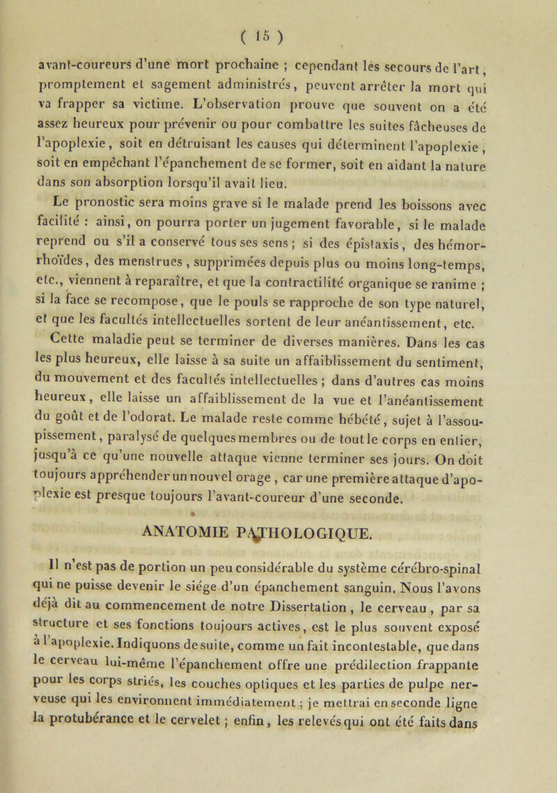 avant-coureurs d’une mort prochaine ; cependant les secours de l’art, promptement et sagement administres, peuvent arrêter la mort qui va frapper sa victime. L’observation prouve que souvent on a e'tc assez heureux pour prévenir ou pour combattre les suites fâcheuses de l’apoplexie, soit en détruisant les causes qui déterminent l’apoplexie , soit en empêchant l’épanchement de se former, soit en aidant la nature dans son absorption lorsqu’il avait lieu. Le pronostic sera moins grave si le malade prend les boissons avec facilité : ainsi, on pourra porter un jugement favorable, si le malade reprend ou s’il a conservé tous ses sens; si des épistaxis, des hémor- rhoïdes, des menstrues , supprimées depuis plus ou moins long-temps, etc., viennent à reparaître, et que la contractilité organique se ranime ; si la face se recompose, que le pouls se rapproche de son type naturel, et que les facultés intellectuelles sortent de leur anéantissement, etc. Cette maladie peut se terminer de diverses manières. Dans les cas les plus heureux, elle laisse à sa suite un affaiblissement du sentiment, du mouvement et des facultés intellectuelles ; dans d’autres cas moins heuieux, elle laisse un affaiblissement de la vue et l’anéantissement du goût et de l’odorat. Le malade reste comme hébété, sujet à l’assou- pissement , paralysé de quelquesmembres ou de toutle corps en entier, jusqu à ce qu’une nouvelle attaque vienne terminer ses jours. On doit toujours appréhender un nouvel orage , car une première attaque d’apo- plexie est presque toujours l’avant-coureur d’une seconde. * ANATOMIE Py’HOLOGIQUE. 11 n’est pas de portion un peu considérable du système cérébro-spinal qui ne puisse devenir le siège d’un épanchement sanguin. Nous l’avons déjà dit au commencement de notre Dissertation , le cerveau , par sa structure et ses fonctions toujours actives, est le plus souvent exposé a l apoplexie. Indiquons desuite, comme un fait incontestable, quedans le cerveau lui-même l’épanchement offre une prédilection frappante pour les corps striés, les couches optiques et les parties de pulpe ner- veuse qui les environnent immédiatement ; je mettrai en seconde ligne la protubérance et le cervelet ; enfin, les relevés qui ont été faits dans