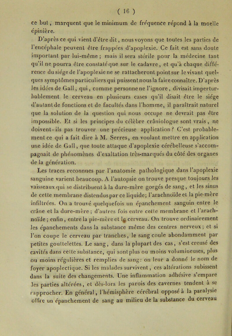 ce bul, marquent que le minimum de fre'quence répond à la moelle épinière. D’après ce qui vient d’étre dit, nous voyons que toutes les parties de l’encéphale peuvent être frappées d’apoplexie. Ce fait est sans doute important par lui-même ; mais il sera stérile pour la médecine tant qu’il ne pourra être constatéque sur le cadavre, et qu’à chaque diffé- rence du siège de l’apoplexie ne se rattacheront pointsur le vivant quel- ques symptômes particuliers qui puissent nous la faire connaître. D’après les idées de Gall, qui, comme personne ne l’ignore, divisait impertur- hahlement le cerveau en plusieurs cases qu’il disait être le siège d’autant de fonctions et de facultés dans l’homme, il paraîtrait naturel que la solution de la question qui nous occupe ne devrait pas être impossible. Et si les principes du célèbre crâniologue sont vrais, ne doivent-ils pas trouver une précieuse application? C’est probable- ment ce qui a fait dire à M. Serres, en voulant mettre en application une idée de Gall, que toute attaque d’apoplexie cérébelleuse s’accom- pagnait de phénomènes d’exaltation très-marqués du côté des organes de la génération. Les traces reconnues par l’anatomie pathologique dans l’apoplexie .sanguine varient beaucoup. A l’autopsie on trouve presque toujours les vaisseaux qui se distribuent à la dure-mère gorgés de sang, et les sinus de celte membrane distendus par ce liquide; l’arachnoïde et la pie-mère infiltrées. On a trouvé quelquefois un épanchement sanguin entre le crâne et la dure-mère ; d’autres fois entre cette membrane et l’arach- no’ide ; enfin , entre la pie-mère et cerveau. On trouve ordinairement les épanchements dans la substance même des centres nerveux ; et si l’on coupe le cerveau par tranches, le sang coule abondamment par petites gouttelettes. Le sang, dans la plupart des cas, s’est creusé des cavités dans cette substance, qui sont plus ou moins volumineuses, plus ou moins régulières et remplies de sang: on leur a donné le nom de foyer apoplectique. Si les malades survivent, ces altérations subissent dans la suite des changements. Une inflammation adhésive s’empare Jes parties altérées, et dès-lors les parois des cavernes tendent à se rapprocher. En général, l’hémisphère cérébral opposé à la paralysie offre un épanchement de sang au milieu de la substance du cerveau