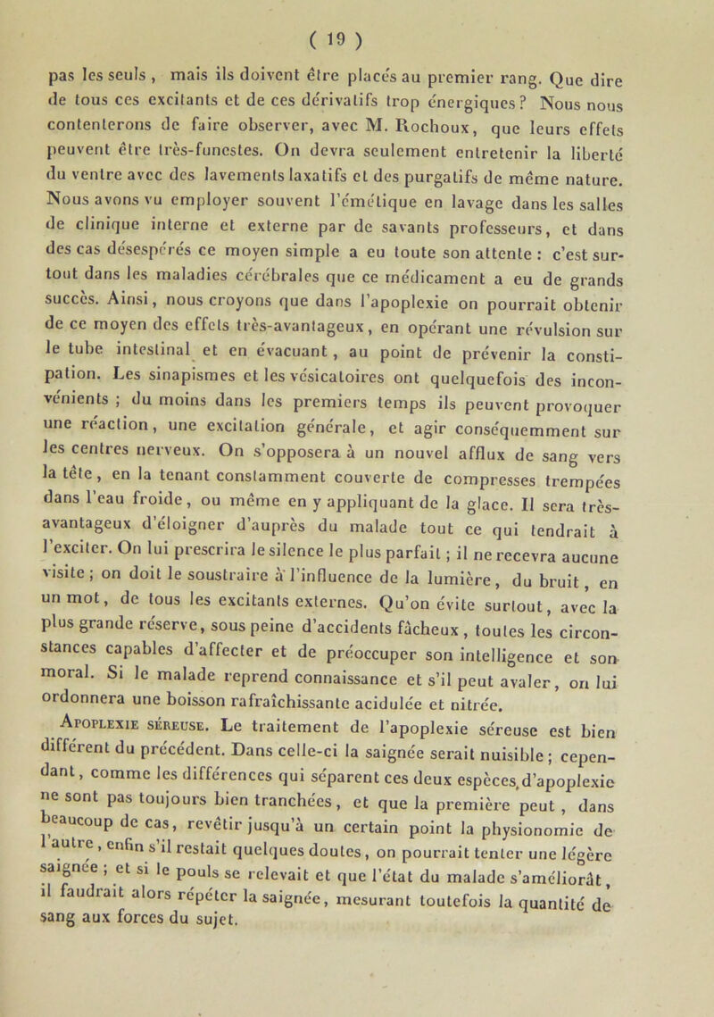 pas les seuls , mais ils doivent être places au piemier rang. Que dire de tous ces excitants et de ces dérivatifs trop énergiques? Nous nous contenterons de faire observer, avec M. Piochoux, que leurs effets peuvent être très-funestes. On devra seulement entretenir la liberté du ventre avec des lavements laxatifs et des purgatifs de même nature. Nous avons vu employer souvent l’émétique en lavage dans les salles de clinique interne et externe par de savants professeurs, et dans des cas désespérés ce moyen simple a eu toute son attente : c’est sur- tout dans les maladies cérébrales que ce médicament a eu de grands succès. Ainsi, nous croyons que dans 1 apoplexie on pourrait obtenir de ce moyen des effets très-avantageux, en opérant une révulsion sur le tube intestinal et en évacuant, au point de prévenir la consti- pation. Les sinapismes et les vésicatoires ont quelquefois des incon- vénients ; du moins dans les premiers temps ils peuvent provoquer une réaction, une excitation générale, et agir conséquemment sur les centres nerveux. On .s’opposera à un nouvel afflux de sang vers la tête, en la tenant constamment couverte de compresses trempées dans 1 eau froide, ou même en y appliquant de la glace. Il sera très- avantageux d’éloigner d’auprès du malade tout ce qui tendrait à l’exciter. On lui prescrira le silence le plus parfait ; il ne recevra aucune visite; on doit le soustraire a l’influence de la lumière, du bruit, en un mot, de tous les excitants externes. Qu’on évite surtout, avec la plus grande réserve, sous peine d’accidents fâcheux , toutes les circon- stances capables d’affecter et de préoccuper son intelligence et son moral. Si le malade reprend connaissance et s’il peut avaler, on lui ordonnera une boisson rafraîchissante acidulée et nitrée. Apoplexie séreuse. Le traitement de l’apoplexie séreuse est bien différent du précédent. Dans celle-ci la saignée serait nuisible; cepen- dant, comme les différences qui séparent ces deux espèces.d’apoplexie ne sont pas toujours bien tranchées, et que la première peut , dans eaucoup de cas, revêtir jusqu’à un certain point la physionomie de 1 autre, enfin s’il restait quelques doutes, on pourrait tenter une légère saignee ; et si le pouls se relevait et que l’état du malade s’améliorât, il aiidrait alors répéter la saignée, mesurant toutefois la quantité de sang aux forces du sujet.