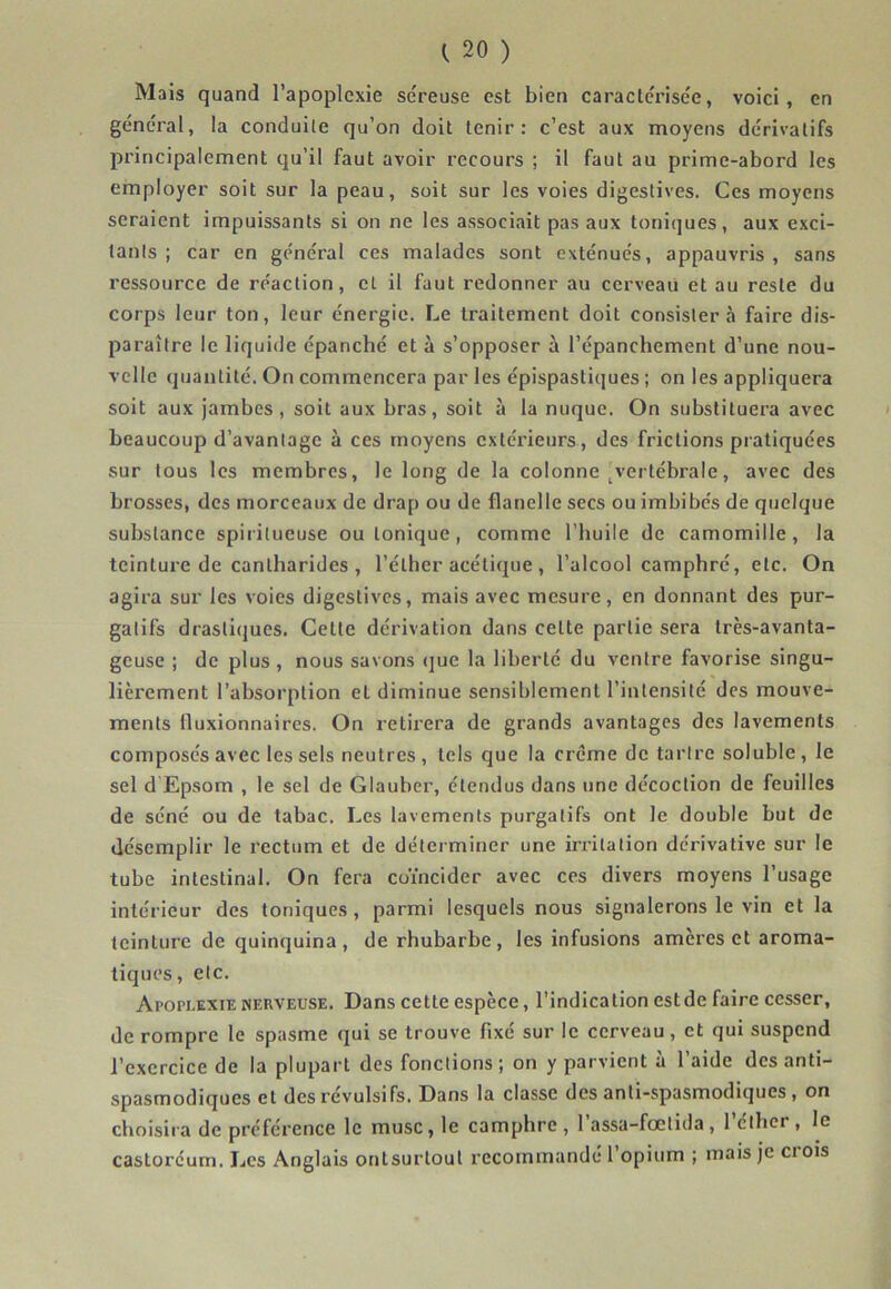 Mais quand l’apoplexie séreuse est bien caractérisée, voici, en général, la conduite qu’on doit tenir: c’est aux moyens dérivatifs principalement qu’il faut avoir recours ; il faut au prime-abord les employer soit sur la peau, suit sur les voies digestives. Ces moyens seraient impuissants si on ne les associait pas aux tonitjues, aux exci- tants ; car en général ces malades sont exténués, appauvris, sans ressource de réaction, et il faut redonner au cerveau et au reste du corps leur ton, leur énergie. Le traitement doit consistera faire dis- paraître le liquide épanché et à s’opposer à l’épanchement d’une nou- velle quantité. On commencera par les épispastiques ; on les appliquera soit aux jambes, soit aux bras, soit à la nuque. On substituera avec ' beaucoup d’avantage à ces moyens extérieurs, des frictions pratiquées sur tous les membres, le long de la colonne ^vertébrale, avec des brosses, des morceaux de drap ou de flanelle secs ou imbibés de quelque substance spiritueuse ou tonique, comme l’huile de camomille, la teinture de cantharides , l’éther acétique , l’alcool camphré, etc. On agira sur les voies digestives, mais avec mesure, en donnant des pur- gatifs drastiques. Cette dérivation dans celte partie sera très-avanta- geuse ; de plus , nous savons (jue la liberté du ventre favorise singu- lièrement l’absorption et diminue sensiblement l’intensité des mouve- ments Iluxionnaires. On retirera de grands avantages des lavements composés avec les sels neutres, tels que la crème de tartre soluble, le sel d Epsom , le sel de Glaubcr, étendus dans une décoction de feuilles de séné ou de tabac. Les lavements purgatifs ont le double but de désemplir le rectum et de déterminer une in-itation dérivative sur le tube intestinal. On fera coïncider avec ces divers moyens l’usage intérieur des toniques, parmi lesquels nous signalerons le vin et la teinture de quinquina, de rhubarbe, les infusions amères et aroma- tiques, etc. Apopi.exie nerveuse. Dans cette espèce, l’indication estde faire cesser, de rompre le spasme qui se trouve fixé sur le cerveau, et qui suspend l’exercice de la plupart des fonctions ; on y parvient à l’aide des anti- spasmodiques et des révulsifs. Dans la classe des anli-spasmodiques, on choisira de préférence le musc, le camphre, 1 assa-fœtida, 1 cthei , le castoréum. Les Anglais onlsurlout recommandé l’opium ; mais Je ci ois