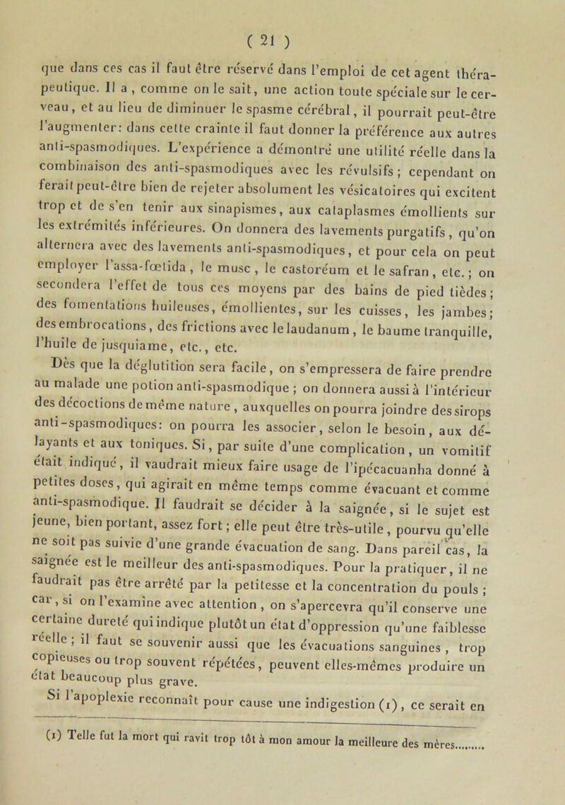 que dans ces cas il faut être réservé dans l’emploi de cet agent théra- peutique. Il a , comme on le sait, une action toute spéciale sur le cer- veau, et au lieu de diminuer le spasme cérébral, il pourrait peut-être l’augmenter; dans cette crainte il faut donner la préférence aux autres anli-spasmodi(|ues. L’expérience a démontré une utilité réelle dans la combinaison des anti-spasmodiques avec les révulsifs; cependant on ferait peut-être bien de rejeter absolument les vésicatoires qui excitent trop et de s’en tenir aux sinapismes, aux cataplasmes émollients sur les extrémités inférieures. On donnera des lavements purgatifs, qu’on alternera avec des lavements anti-spasmodiques, et pour cela on peut employer 1 assa-fœlida , le musc , le castoréum et le safran, etc. ; on secondera l’effet de tous ces moyens par des bains de pied tièdes; des fomentations bulleuses, émollientes, sur les cuisses, les jambes; des embrocations, des frictions avec le laudanum , le baume tranquille, l’huile de jusquiame, etc., etc. Dès que la déglutition sera facile, on s’empressera de faire prendre au malade une potion anti-spasmodique ; on donnera aussi à l’intérieur des décoctions de même nature , auxquelles on pourra joindre des sirops anti-spasmodiqucs: on pourra les associer, selon le besoin, aux dé- layants et aux toniques. Si, par suite d’une complication , un vomitif était indique, il vaudrait mieux faire usage de l’ipécacuanha donné à petites doses, qui agirait en même temps comme évacuant et comme anti-spasmodique. Il faudrait se décider à la saignée, si le sujet est jeune, bien portant, assez fort ; elle peut être très-utile , pourvu qu’elle ne soit pas suivie d’une grande évacuation de sang. Dans pareil cas, la saignée est le meilleur des anti-spasmodiques. Pour la pratiquer, il ne faudrait pas être arrêté par la petitesse et la concentration du pouls ; car, SI on l’examine avec attention , on s’apercevra qu’il conserve une certaine dureté qui indique plutôt un état d’oppression qu’une faiblesse ccelle ; il faut se souvenir aussi que les évacuations sanguines , trop copieuses ou trop souvent répétées, peuvent elles-mêmes produire un état beaucoup plus grave. Si 1 apoplexie reconnaît pour cause une indigestion (i) , ce serait en (i) lelle fut la mort qui ravit trop tôt à mon amour la meilleure des mères.