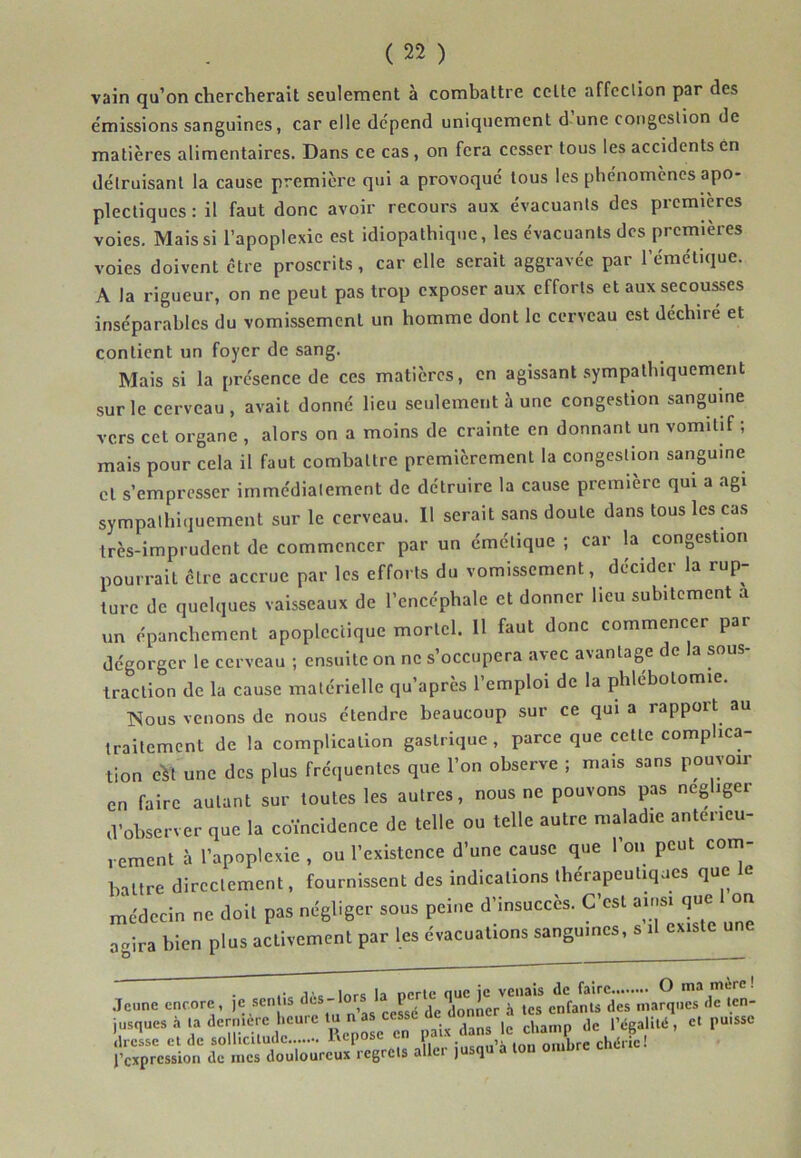 vain qu’on chercherait seulement à combattre celte affcclion par des émissions sanguines, car elle dépend uniquement d une coiigeslion de matières alimentaires. Dans ce cas, on fera cesser tous les accidents en détruisant la cause première qui a provoqué tous les phénomènes apo- plectiques : il faut donc avoir recours aux évacuants des premières voies. Mais si l’apoplexie est idiopathique, les évacuants des premières voies doivent être proscrits, car elle serait aggravée par l’émétique. A la rigueur, on ne peut pas trop exposer aux efforts et aux secoures inséparables du vomissement un homme dont le cerveau est déchiré et contient un foyer de sang. Mais si la présence de ces matières, en agissant .sympathiquement sur le cerveau, avait donné lieu seulement à une congestion sanguine vers cet organe , alors on a moins de crainte en donnant un vomitif ; mais pour cela il faut combattre premièrement la congestion sanguine cl s’empresser immédiatement de détruire la cause première qui a agi sympathiquement sur le cerveau. Il serait sans doute dans tous les cas très-imprudent de commencer par un émétique ; car la congestion pourrait cire accrue par les efforts du vomissement, décider la rup- ture de quelques vaisseaux de l’encéphale et donner lieu subitement a un épanchement apoplectique mortel. Il faut donc commencer par dégorger le cerveau ; ensuite on ne s’occupera avec avantage de la sous- traction de la cause matérielle qu’après l’emploi de la phlébotomie. ISous venons de nous étendre beaucoup sur ce qui a rapport au traitement de la complication gastrique, parce que cette complica- tion eVt une des plus fréquentes que l’on observe ; mais sans pouvoir en faire autant sur toutes les autres, nous ne pouvons pas négliger d’observer que la coïncidence de telle ou telle autre maladie antérieu- rement à l’apoplexie , ou l’existence d’une cause que l’oii peut com- battre directement, fournissent des indications thérapeuliqaes que le médecin ne doit pas négliger sous peine d’insuccès. C’est ainsi que on agira bien plus activement par les évacuations sanguines, s il existe .Teiine encore , je sentis enfants des marques de len- l’expression de mes douloureux icgrcts allei j q