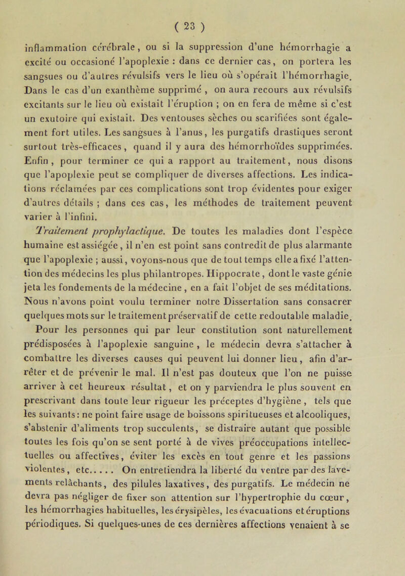 inflammalion corébrale, ou si la suppression d’une he'monhagie a excité ou occasioné l’apoplexie : dans ce dernier cas, on portera les sangsues ou d’autres révulsifs vers le lieu où s’opérait riiémorrhagie. Dans le cas d’un exanthème supprimé , on aura recours aux révulsifs excitants sur le lieu où existait l’éruption ; on en fera de même si c’est un exutoii e qui existait. Des ventouses sèches ou scarifiées sont égale- ment fort utiles. Les sangsues à l’anus, les purgatifs drastiques seront surtout très-efficaces, quand il y aura des hémorrho’ides supprimées. Enfin, pour terminer ce quia rapport au traitement, nous disons que l’apoplexie peut se compliquer de diverses affections. Les indica- tions réclamées par ces complications sont trop évidentes pour exiger d’autres détails ; dans ces cas, les méthodes de traitement peuvent varier à l’infini. Traitement prophylactique. De toutes les maladies dont l’espèce humaine est assiégée, il n’en est point sans contredit de plus alarmante que l’apoplexie ; aussi, voyons-nous que de tout temps elle a fixé l’atten- tion des médecins les plus philantropes. Hippocrate, dont le vaste génie jeta les fondements de la médecine , en a fait l’ohjet de ses méditations. Nous n’avons point voulu terminer notre Dissertation sans consacrer quelques mots sur le traitement préservatif de cette redoutable maladie. Pour les personnes qui par leur constitution sont naturellement prédisposées à l’apoplexie sanguine , le médecin devra s’attacher à combattre les diverses causes qui peuvent lui donner lieu, afin d’ar- rêter et de prévenir le mal. Il n’est pas douteux que l’on ne puisse arriver à cet heureux résultat, et on y parviendra le plus souvent en prescrivant dans toute leur rigueur les préceptes d’hygiène , tels que les suivants : ne point faire usage de boissons spiritueuses et alcooliques, s’abstenir d’aliments trop succulents, se distraire autant que possible toutes les fois qu’on se sent porté à de vives préoccupations intellec- tuelles ou affectives, éviter les excès en tout genre et les passions violentes, etc On entretiendra la liberté du ventre par des lave- ments relâchants, des pilules laxatives, des purgatifs. Le médecin ne devra pas négliger de fixer son attention sur l’hypertrophie du cœur, les hémorrhagies habituelles, les érysipèles, les évacuations etéruptions périodiques. Si quelques-unes de ces dernières affections venaient à se