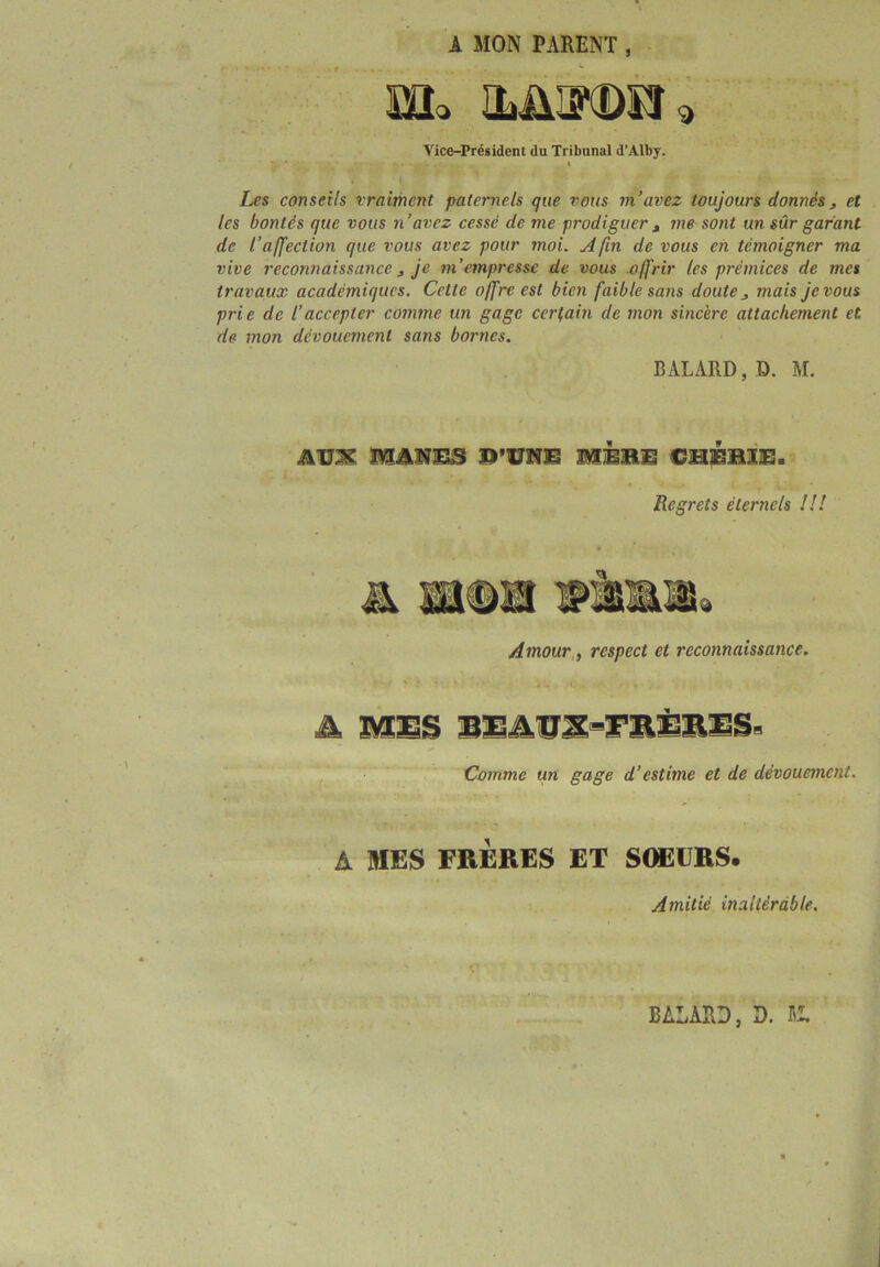 A MON PARENT, HL ILÜ^CDÎÎ 3 Vice-Président du Tribunal d’Alby. Les conseils vraiment paternels que vous m’avez toujours donnés, et les bontés que vous n’avez cessé de me prodiguer , me sont un sûr garant de l’affection que vous avez pour moi. Afin de vous en témoigner ma vive reconnaissance , je m’empresse de vous offrir les prémices de mes travaux académiques. Cette offre est bien faible sans doute mais je vous prie de l’accepter comme un gage certain de mon sincère attachement et de mon dévouement sans bornes. BALARD, D. M. AU2K MJUÏ33S M3EBB CHÉB1S. Regrets éternels !!! Amour, respect et reconnaissance. A MES BEATIX-TRilVES- Comme un gage d’estime et de dévouement. A MES FRERES ET SOEURS. Amitié inaltérable. BALARD, D. K,