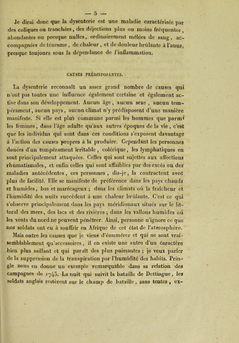 Je dirai donc que la dysenterie est une maladie caractérisée par des coliques ou tranchées, des déjections plus ou moins fréquentes , abondantes ou presque nulles, ordinairement mêlées de sang, ac- compagnées de ténesme , de chaleur, et de douleur brûlante à l’anus, presque toujours sous la dépendance de i’iuflammalion. CAUSES PRÉDISPOSANTES. La dysenterie reconnaît un assez grand nombre de causes qui n’ont pas toutes une influence également certaine et également ac- tive dans son développement. Aucun âge, aucun sexe , aucun tem- pérament, aucun pays, aucun climat n’y prédisposent d’una manière manifeste. Si elle est plu$ commune parmi les hommes que parmi les femmes, dans lage adulte qu’aux autres époques de la vie , c’est que les individus qui sont dans ces conditions s’exposent davantage à l’action des causes propres à la produire. Cependant les personnes douées d’un tempérament irritable, colérique, les lymphatiques en sont principalement attaquées. Celles qui sont sujettes aux affections rhumatismales, et enfin celles qui sont affaiblies par des excès ou des maladies antécédentes , ces personnes , dis-je, la contractent avec plus de facilité. Elle se manifeste de préférence dans les pays chauds et humides, bas et marécageux ; dans les climats où la fraîcheur et l’humidité des nuits succèdent à une chaleur brûlante. C’est ce qui s’observe principalement dans les pays méridionaux situés sur le lit- toral des mers, des lacs et des rivières ; dans les vallons humides où les vents du nord ne peuvent pénétrer. Ainsi, personne n’ignore ce que nos soldats ont eu à souffrir en Afrique de cet état de l’atmosphère. Mais outre les causes que je viens d’énumérer et qui ne sont vrai- semblablement qu’accessoires, il en existe une autre d’un éaractère bien plus saillant et qui paraît des plus puissantes ; je veux parler delà suppression de la transpiration par l’humidité des habits. Priu- gle nous en donne un exemple remarquâble dans sa relation des campagnes de 17/p. La nuit qui suivit la bataille de Deltiugue, les soldats anglais restèrent sur le champ de bataille, sans tentes , ex-