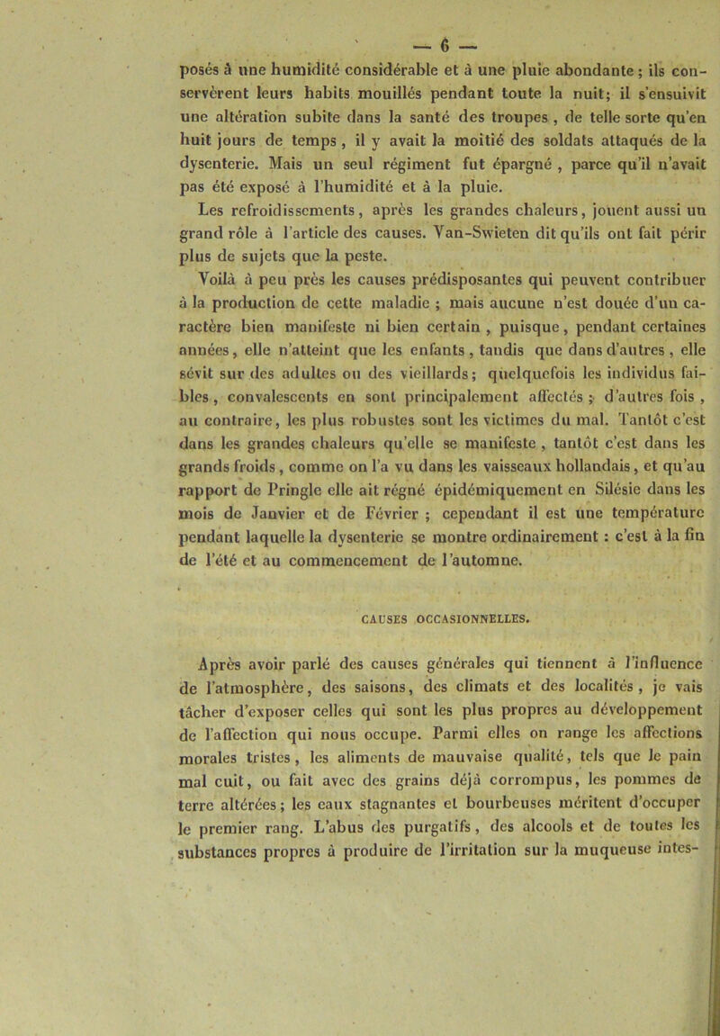 posés à une humidité considérable et à une pluie abondante ; ils con- servèrent leurs habits mouillés pendant toute la nuit; il s’ensuivit une altération subite dans la santé des troupes , de telle sorte qu’en huit jours de temps , il y avait la moitié des soldats attaqués de la dysenterie. Mais un seul régiment fut épargné , parce qu’il n’avait pas été exposé à l’humidité et à la pluie. Les refroidissements, après les grandes chaleurs, jouent aussi un grand rôle à l’article des causes. Yan-Swieten dit qu’ils ont fait périr plus de sujets que la peste. Voilà à peu près les causes prédisposantes qui peuvent contribuer à la production de cette maladie ; mais aucune n’est douée d’un ca- ractère bien manifeste ni bien certain , puisque, pendant certaines années, elle n’atteint que les enfants, tandis que dans d’autres , elle sévit sur des adultes ou des vieillards; quelquefois les individus fai- bles, convalescents en sont principalement affectés;- d’autres fois , au contraire, les plus robustes sont les victimes du mal. Tantôt c’est dans les grandes chaleurs qu’elle se manifeste , tantôt c’est dans les grands froids, comme on l’a vu dans les vaisseaux hollandais, et qu’au rapport de Pringle elle ait régné épidémiquement en Silésie dans les mois de Janvier et de Février ; cependant il est une température pendant laquelle la dysenterie se montre ordinairement : c’est à la fin de l’été et au commencement de l’automne. CAUSES OCCASIONNELLES. Après avoir parlé des causes générales qui tiennent à l’influence de l’atmosphère, des saisons, des climats et des localités, je vais tâcher d’exposer celles qui sont les plus propres au développement de l’affection qui nous occupe. Parmi elles on range les affections morales tristes, les aliments de mauvaise qualité, tels que le pain mal cuit, ou fait avec des grains déjà corrompus, les pommes de terre altérées ; les eaux stagnantes et bourbeuses méritent d’occuper le premier rang. L’abus des purgatifs, des alcools et de toutes les substances propres à produire de l’irritation sur la muqueuse intes-