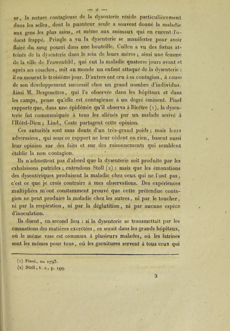 or, la nature contagieuse de la dysenterie réside particulièrement dans les selles, dont la puanteur seule a souvent donné la maladie aux gens les plus sains, et même aux animaux qui en eurent l’o- dorat frappé. Pringle a vu la dysenterie se manifester pour avoir flairé du sang pourri dans une bouteille. Cullen a vu des fœtus at- teints de la dysenterie dans le sein de leurs mères ; ainsi une femme de la ville de Frawenfeld, qui eut la maladie quatorze jours avant et après ses couches, mit au monde un enfant attaqué de la dysenterie : il en mourut le troisième jour. D’autres ont cru à sa contagion, à cause de son développement successif chez un grand nombre d’individus. Ainsi M. Desgenettes , qui l’a observée dans les hôpitaux et dans les camps, pense qu’elle est contagieuse à un degré éminent. Pinel rapporte que, dans une épidémie qu’il observa àBicêtre (1), la dysen- terie fut communiquée à tous les aliénés par un malade arrivé à l’Hôtel-Dieu ; Lind, Coste partagent cette opinion. Ces autorités sont sans doute d’un très-grand poids ; mais leurs adversaires, qui sous ce rapport ne leur cèdent en rien, basent aussi leur opinion sur des faits et sur des raisonnements qui semblent établir la non contagion. Ils n’admettent pas d’abord que la dysenterie soit produite par les exhalaisons putrides ; entendons Stoll (2) : mais que les émanations des dysentériques produisent la maladie chez ceux qui ne l’ont pas, c’est ce que je crois contraire à mes observations. Des expériences multipliées m’ont constamment prouvé que cette prétendue conta- gion ne peut produire la maladie chez les autres, ni par le toucher, ni par la respiration, ni par la déglutition, ni par aucune espèce d’inoculation. Ils disent, en second lieu : si la dysenterie se transmettait par les émanations des matières excrétées , ce serait dans les grands hôpitaux, où le même vase est commun à plusieurs malades, où les latrines sont les mêmes pour tous, où les garnitures servent à tous ceux qui (1) Pinel, en i?g3. (a) Stoll, t. a, p. îgg.