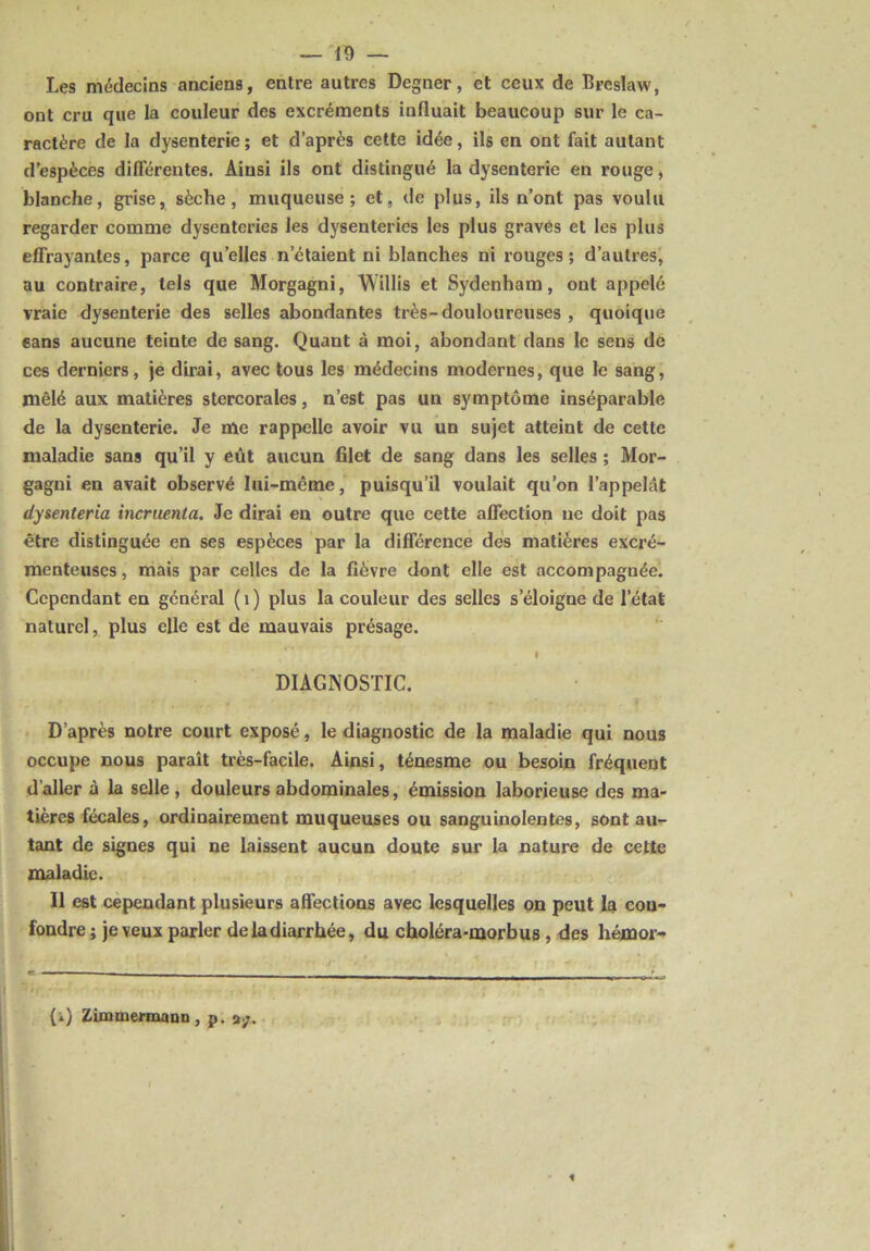 Les médecins anciens, entre autres Degner, et ceux de Bpeslaw, ont cru que la couleur des excréments influait beaucoup sur le ca- ractère de la dysenterie; et d’après cette idée, ils en ont fait autant d’espèces différentes. Ainsi ils ont distingué la dysenterie en rouge, blanche, grise, sèche, muqueuse; et, de plus, ils n’ont pas voulu regarder comme dysenteries les dysenteries les plus graves et les plus effrayantes, parce qu’elles n'étaient ni blanches ni rouges; d’autres, au contraire, tels que Morgagni, Willis et Sydenham, ont appelé vraie dysenterie des selles abondantes très-douloureuses , quoique sans aucune teinte de sang. Quant à moi, abondant dans le sens de ces derniers, je dirai, avec tous les médecins modernes, que le sang, mêlé aux matières stercorales, n’est pas un symptôme inséparable de la dysenterie. Je me rappelle avoir vu un sujet atteint de cette maladie sans qu’il y eût aucun filet de sang dans les selles ; Mor- gagni en avait observé lui-même, puisqu’il voulait qu’on l’appelât dysenteria incruenta. Je dirai en outre que cette affection uc doit pas être distinguée en ses espèces par la différence des matières excré- menteuses, mais par celles de la fièvre dont elle est accompagnée. Cependant en général (1) plus la couleur des selles s’éloigne de l’état naturel, plus elle est de mauvais présage. DIAGNOSTIC. ' f ,, , * • .1 D’après notre court exposé, le diagnostic de la maladie qui nous occupe nous paraît très-facile. Ainsi, ténesme ou besoin fréquent d’aller à la selle, douleurs abdominales, émission laborieuse des ma- tières fécales, ordinairement muqueuses ou sanguinolentes, sont au- tant de signes qui ne laissent aucun doute sur la nature de cette maladie. Il est cependant plusieurs affections avec lesquelles on peut la con- fondre ; je veux parler deladiarrhée, du choléra-morbus , des hémor- (i) Zimmermann , p.