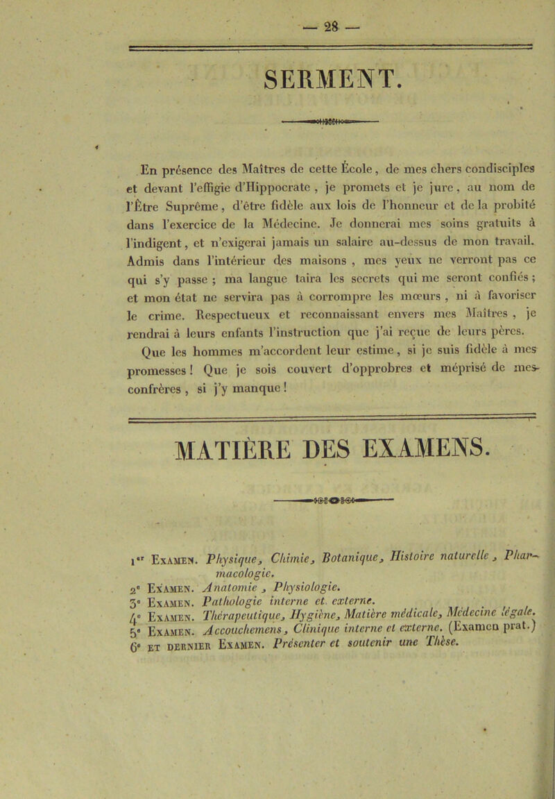 SERMENT. i —«HMMwœ. En présence des Maîtres de cette École, de mes chers condisciples et devant l’effigie d’IIippocrate , je promets et je jure, au nom de l’Être Suprême, d’être fidèle aux lois de l’honneur et de la probité dans l’exercice de la Médecine. Je donnerai mes soins gratuits à l’indigent, et n’exigerai jamais un salaire au-dessus de mon travail. Admis dans l’intérieur des maisons , mes yeux ne verront pas ce qui s’y passe ; ma langue taira les secrets qui me seront confiés ; et mon état ne servira pas à corrompre les moeurs , ni à favoriser le crime. Respectueux et reconnaissant envers mes Maîtres , je rendrai à leurs enfants l’instruction que j’ai reçue de leurs pères. Que les hommes m’accordent leur estime, si je suis fidèle à mes promesses ! Que je sois couvert d’opprobres et méprisé de mes- confrères , si j’y manque ! MATIÈRE DES EXAMENS. i*r Examen. Physique , Chimie, Botanique, Histoire naturelle , Phar- macologie. 2° Examen. Anatomie , Physiologie. 3° Examen. Pathologie interne et, externe. /.° Examen. Thérapeutique, Hygiène, Matière médicale, Médecine légale. 5 Examen. Accoucliemens, Clinique interne et externe. (Examen prat.) fi» et dernier Examen. Présenter et soutenir une Thèse.