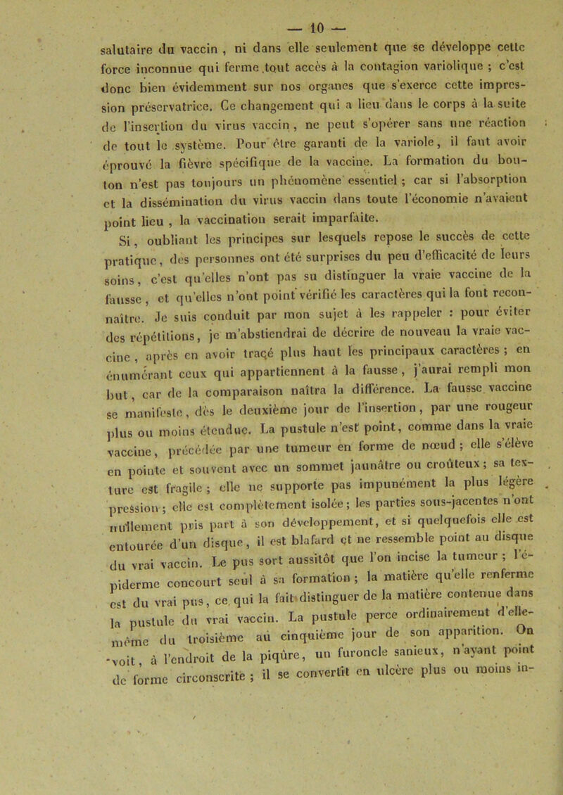 salutaire du vaccin , ni dans elle seulement que se développe cette force inconnue qui ferme .tout accès à la contagion variolique ; c’est donc bien évidemment sur nos organes que s’exerce cette impres- sion préservatrice. Ce changement qui a lieu dans le corps à la suite de l’insertion du virus vaccin , ne peut s’opérer sans une réaction de tout le système. Pour être garanti de la variole, il faut avoir éprouvé la fièvre spécifique de la vaccine. La formation du bou- ton n’est pas toujours un phénomène essentiel ; car si l’absorption et la dissémination du virus vaccin dans toute l’économie n’avaient point lieu , la vaccination serait imparfaite. Si, oubliant les principes sur lesquels repose le succès de cette pratique, des personnes ont été surprises du peu d’efficacité de leurs soins, c’est quelles n’ont pas su distinguer la vraie vaccine de la fausse , et quelles n’ont point vérifié les caractères qui la font recon- naître. Je suis conduit par mon sujet à les rappeler : pour éviter des répétitions, je m’abstiendrai de décrire de nouveau la vraie vac- cine , après en avoir traçé plus haut les principaux caractères ; en énumérant ceux qui appartiennent à la fausse, j’aurai rempli mon but, car de la comparaison naîtra la différence. La fausse vaccine se manifeste, dès le deuxième jour de l’insertion , par une rougeur plus ou moins étendue. La pustule n’est point, comme dans la vraie vaccine, précédée par une tumeur en forme de nœud; elle s elève en pointe et souvent avec un sommet jaunâtre ou croùteux ; sa tex- ture est fragile; elle ne supporte pas impunément la plus légère pression ; elle est complètement isolée; les parties sous-jacentes n’ont nullement pris part à son développement, et si quelquefois elle est entourée d’un disque, il est blafard çt ne ressemble point au disque du vrai vaccin. Le pus sort aussitôt que l’on incise la tumeur ; l’é- piderme concourt seul à sa formation; la matière quelle renferme est du vrai pus, ce qui la fait distinguer de la matière contenue dans la pustule du vrai vaccin. La pustule perce ordinairement d’elle- mème du troisième au cinquième jour de son apparition. On -voit à l’endroit de la piqûre, un furoncle sanieux, n’ayant point dc forme circonscrite ; il se convertit en ulcère plus ou moins in-