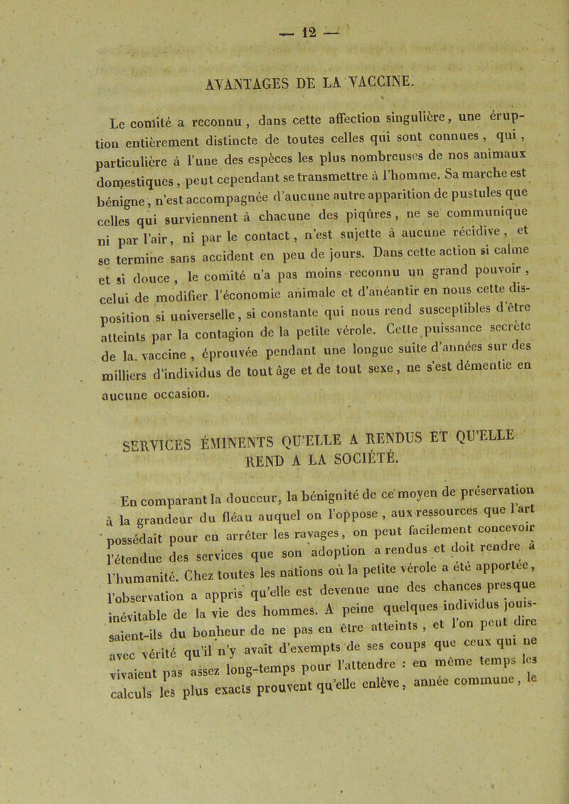 AVANTAGES DE LA VACCINE. Le comité a reconnu, dans cette aflectiou singulière, une éiup- tion entièrement distincte de toutes celles qui sont connues , qui , particulière à l’une des espèces les plus nombreuses de nos animaux domestiques , peut cependant se transmettre à l’homme. Sa marche est bénigne, n’est accompagnée d’aucune autre apparition de pustules que celles qui surviennent à chacune des piqûres , ne se communique ni par l’air, ni parle contact, n’est sujette à aucune récidive, et se termine sans accident en peu de jours. Dans cette action si calme et si douce , le comité n’a pas moins reconnu un grand pouvoir , celui de modifier l’économie animale et d’anéantir en nous cette dis- position si universelle, si constante qui nous rend susceptibles d’être atteints par la contagion de la petite vérole. Cette puissance secretc de la vaccine , éprouvée pendant une longue suite d’années sur des milliers d'individus de tout âge et de tout sexe, ne s’est démentie en aucune occasion. SERVICES ÉMINENTS QU’ELLE A RENDUS ET QU’ELLE REND A LA SOCIÉTÉ. En comparant la .lonccur, la bénignité (le ce moyen de préservation la grandeur du (léau auquel on l'oppose . au* ressources que art possédait pour en arrêter les ravage,, on peut facilement concevotr retendue des services que son adoption a rendus et doit rendre l’humanité. Cher toutes les nations où la pelite vérole a ele apportée, l’observation a appris qu’elle est devenue une des chances presque inévitable de la vie des hommes. A peine quelques individus |o salent-ils du bonheur de ne pas eu être atteints , et 1 on peut dire avec vérité qu’il n'y avait d'exempts de ses coups que ceux qu. ne valent pas essor long-temps pour l'attendre : eu meme temps 1 c cul. les Plus exacts prouvent qu’elle enlève, année commune, le