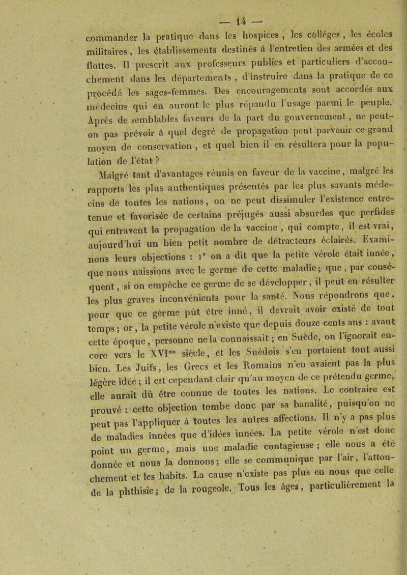 commander la pratique dans les hospices , les colleges , les écoles militaires , les établissements destinés à l’entretien des armées et des flottes. Il prescrit aux professeurs publics et particuliers d accou- chement dans les départements , d’instruire dans la pratique de ce procédé les sages-femmes. Des encouragements sont accordés aux médecins qui eu auront le plus répandu l’usage parmi le peuple. Après de semblables faveurs de la part du gouvernement, ne peut- on pas prévoir à quel degré de propagation peut parvenir ce grand moyen de conservation , et quel bien il en résultera pour la popu- lation de l’état ? Malgré tant d’avantages réunis en faveur de la vaccine, malgré les rapports les plus authentiques présentés par les plus savants méde- cins de toutes les nations, on ne peut dissimuler l’existence entre- tenue et favorisée de certains préjugés aussi absurdes que perfides qui entravent la propagation delà vaccine, qui compte, il est vrai, aujourd’hui un bien petit nombre de détracteurs éclairés. Exami- nons leurs objections : l'ona dit que la petite vérole était innée, que nous naissions avec le germe de cette maladie; que, par consé- quent , si on empêche ce germe de se développer, il peut en résulter les plus graves inconvénients pour la santé. Nous répondrons que, pour que ce germe pût être inné, il devrait avoir existe de tout temps ; or , la petite vérole n’existe que depuis douze cents ans : avant cette époque, personne ne la connaissait ; en Suède, on l’ignorait en- core vers le XVI”1 siècle, et les Suédois s’en portaient tout aussi bien. Les Juifs, les Grecs et les Romains n’en avaient pas la plus légère idée ; il est cependant clair qu’au moyen de ce prétendu germe, elle aurait dû être connue de toutes les nations. Le contraire est prouvé : cette objection tombe donc par sa banalité, puisquon ne peut pas l’appliquer à toutes les autres affections. 11 n’y a pas plus de maladies innées que d’idées innées. La petite vérole n’est donc point un germe, mais une maladie contagieuse; elle nous a ete donnée et nous la donnons; elle se communique par l’air, l’attou- chement et les habits. La cause n’existe pas plus eu nous que celle de la phthisie; de la rougeole., Tous les êges, particulièrement la