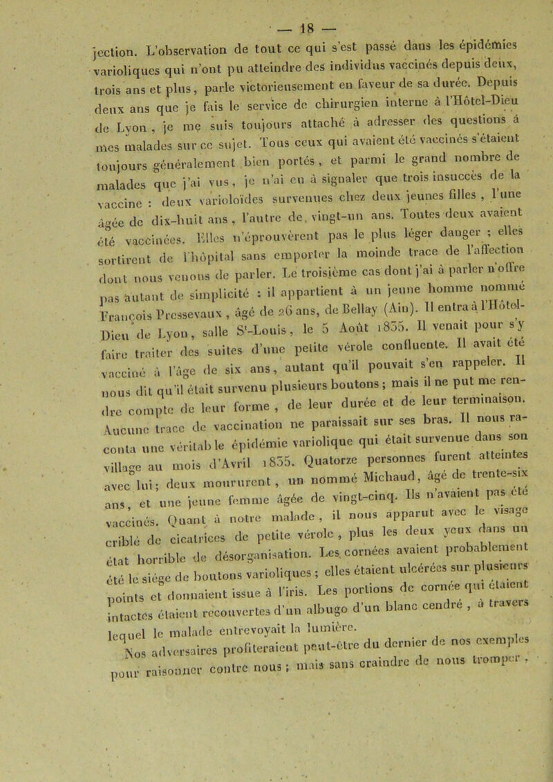 jection. L’observation de tout ce qui s’est passé dans les épidémies varioliques qui n’ont pu atteindre des individus vaccinés depuis deux, trois ans et plus, parle victorieusement en faveur de sa duree. Depuis deux ans que je fais le service de chirurgien interne à l’Hôtcl-Dieu de Lyon, je me suis toujours attaché à adresser des questions à mes malades sur ce sujet. Tous ceux qui avaient été vaccinés s étaient toujours généralement bien portés , et parmi le grand nombre de malades que j’ai vus, je n’ai eu à signaler que trois insuccès de la vaccine : deux varioloïdes survenues chez deux jeunes filles , l une à-ée de dix-huit ans, l’autre de. vingt-un ans. Toutes deux avaient été vaccinées. Elles n’éprouvèrent pas le plus léger danger ; elles sortirent de 1 hôpital sans emporter la moinde trace de laflection dont nous venons de parler. Le troisième cas dont j’ai à parler n’offre pas feulant de simplicité : il appartient à un jeune homme nomme François Prcssevaux , âgé de a6 ans, de Bellay (Ain). Il entra a 1 Ilotcd- Dien de Lyon, salle S'-Louis, le 5 Août .855. 11 venait pour sy faire traiter des suites d’une petite vérole confluente. H avait cto vacciné à l’âge de six ans, autant qu’il pouvait s en rappeler, nous dit qu’il était survenu plusieurs boutons ; mais .1 ne put me ren- dre compte de leur forme , de leur durée et de leur terminaison. Aucune trace de vaccination ne paraissait sur ses bras. II nous ra- conta une véritable épidémie variolique qui était survenue dans sou village au mois d’Avril .855. Quatorze personnes furent atteintes avec lui; deux moururent, un nommé Michaud, âgé de trente-six ans et une jeune femme âgée de vingt-cinq. Us ..avaient pas ete vaccinés. Ouant â notre malade, il nous apparut avec le visage criblé de cicatrices de petite vérole , plus les deux yeux dans un at horrible de désorganisation. Les cornées avaient probablement été le siège de boutons varioliques ; elles étaient ulcérées sur plus,cm points et donnaient issue à l’iris. Les portions de cornoe qui étaient intactes étaient recouvertes d’un albugo d’un blanc cendre , a travers lequel le malade entrevoyait la lumière. 1X adversaires profiterait pet,.-être du dernier de nos exemple, P^r raisonner contre nous , mois sans craindre de nous trompe. .