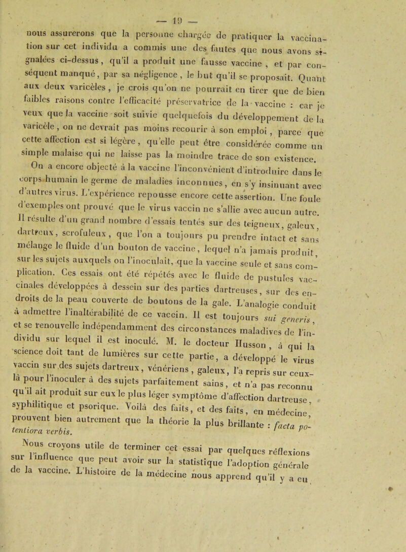 nous assurerons que la personne chargée de pratiquer la vaccina- tion sur cet individu a commis une des fautes que nous avons si- gnalées ci-dessus, qu il a produit une fausse vaccine , et par con- séquent manqué, par sa négligence , le but qu’il se proposait. Quant aux deux varicèles, je crois qu’on ne pourrait en tirer que de'bien faibles raisons contre l’efficacité préservatrice de la vaccine : car je veux que la vaccine soit suivie quelquefois du développement delà varicèle, on ne devrait pas moins recourir à son emploi , parce que cette affection est si légère, quelle peut être considérée comme un simple malaise qui ne laisse pas la moindre trace de son existence. On a encore objecté à la vaccine l’inconvénient d’introduire dans le corps humain le germe de maladies inconnues, en s’y insinuant avec d autres virus. L’expérience repousse encore cette assertion. Une foule d’exemples ont prouvé que le virus vaccin ne s’allie avec aucun autre. J1 résulte d’un grand nombre d’essais tentés sur des teigneux, galeux, dartre il x, scrofuleux, que l’on a toujours pu prendre intact et sans mélange le fluide d’un bouton de vaccine, lequel n’a jamais produit sur les sujets auxquels on l’inoculait, que la vaccine seule et sans com- plication. Ces essais ont été répétés avec le fluide de pustules vac- cinales développées à dessein sur des parties dartreuses, sur des en droits de la peau couverte de boutons de la gale. L’analogie conduit a admettre 1 inaltérabilité de ce vaccin. 11 est toujours sui çeneris et se renouvelle indépendamment des circonstances maladives de l’in* diyidu sur lequel il est inoculé. M. le docteur Ilusson , à qui h science doit tant de lumières sur cette partie, a développé le virus vaccin sur des sujets dartreux, vénériens , galeux, l’a repris sur ceux- là pour 1 inoculer à des sujets parfaitement sains, et n’a pas reconnu qu il ait produit sur eux le plus léger symptôme d’affection dartreuse syphilitique et psorique. Voilà des faits, et des faits, en médecine’ prouvent bien autrement que la théorie la plus brillante : facta Po- tenliora ver bis. ’ Nous cr0y0„8 utile de terminer cet essai par quelques réflexions sui in uencc que peut avoir sur la statistique l’adoption générale de la vaccine. L’histoire de la médecine nous apprend qu’il y a eu