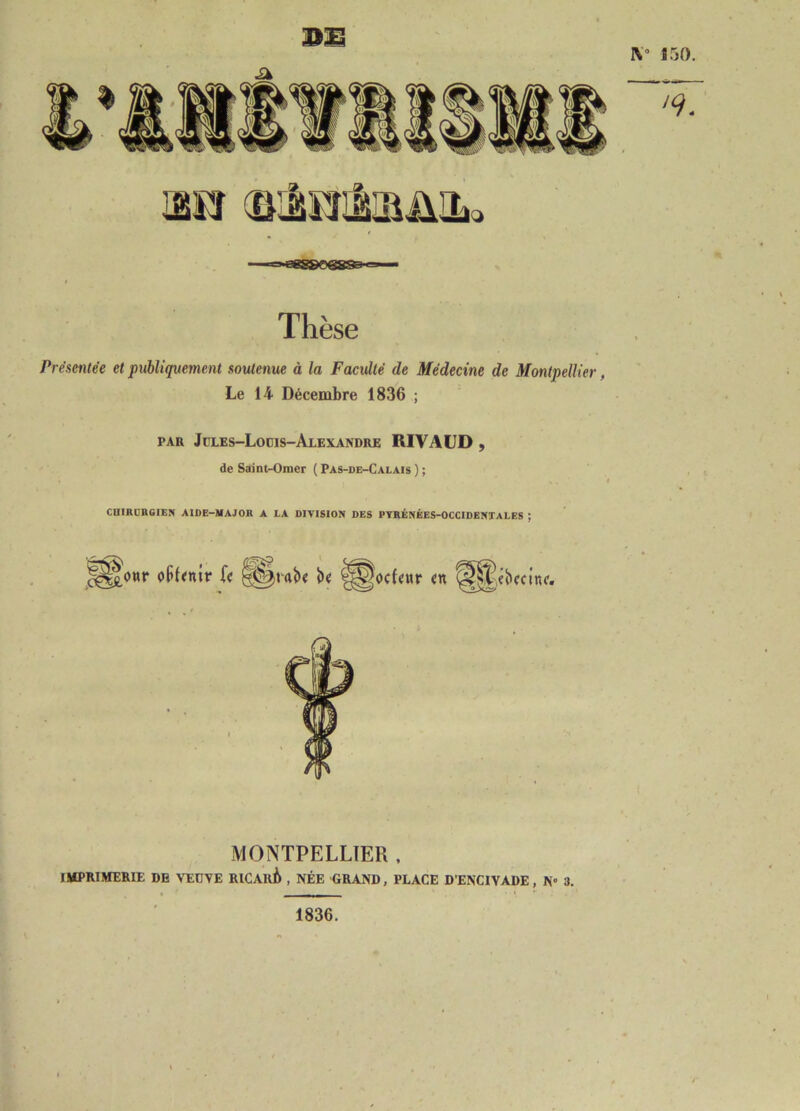 Thèse Présentée et publiquement soutenue à la Faculté de Médecine de Montpellier, Le 14 Décembre 1836 ; PAR Jüles-Lodis-Alexandre RIVAUD , de Saint-Omer ( Pas-de-Calais ) ; CniRDRGIEN AIDE-MAJOR A LA DIVISION DES PYRÉNÉES-OCCIDENTALES ; MONTPELLIER , imprimerie de VEDVE RlCAuè , NÉE GRAND, PLACE D’ENCIVADE, N» 3. 1836.