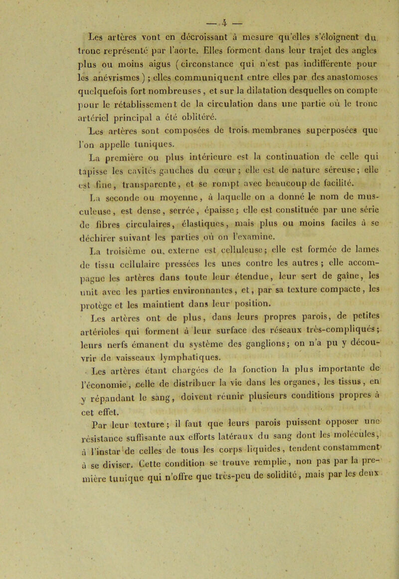 Les artères vont en décroissant à mesure quelles s’éloignent du tronc représenté par l’aorte. Elles forment dans leur trajet des angles pins ou moins aigus (circonstance qui n’est pas indifférente pour les anévrismes ) ; elles communiquent entre elles par des anastomoses quelquefois fort nombreuses, et sur la dilatation desquelles on compte pour le rétablissement de la circulation dans une partie où le tronc artériel principal a été oblitéré. Les artères sont composées de trois, membranes superposées que l’on appelle tuniques. La première ou plus intérieure est la continuation de celle qui tapisse les cavités gauches du cœur; elle est de nature séreuse; elle est Hue, transparente, et se rompt avec beaucoup de facilité. La seconde ou moyenne, à laquelle on a donné le nom de mus- culeuse , est dense, serrée, épaisse ; elle est constituée par une série de fibres çirculaires, élastiques, mais plus ou moins faciles à se déchirer suivant les parties on on l’examine. La troisième ou. externe est celluleuse ; elle est formée de lames de tissu cellulaire pressées les unes contre les autres; elle accom- ])aguc les artères dans toute leur étendue, leur sert de gaine, les unit avec les parties environnantes, et, par sa texture compacte, les protège et les maintient dans leur position. Les artères ont de plus, dans leurs propres parois, de petites artérioles qui forment à leur surface des réseaux très-compliqués; leurs nerfs émanent du système des ganglions; on na pu y décou- vrir de vaisseaux lymphatiques. Les artères étant chargées de la fonction la plus importante de l’économie, celle de distribuer la vie dans les organes, les tissus, en y répandant le sang, doivent réunir plusieurs conditions propres à cet effet. Par leur texture; il faut que leurs parois puissent opposer une résistance suffisante aux efforts latéraux du sang dont les molécules, à l’instar'de celles de tous les corps liquides, tendent constamment' à se diviser. Cette condition se trouve remplie, non pas par la pre- mière tunique qui n’offre que très-peu de solidité, mais par les deux