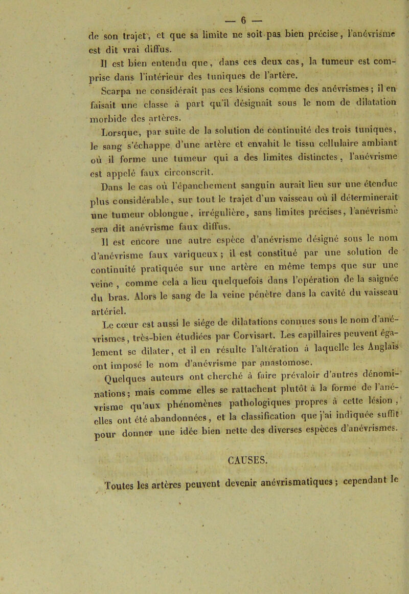 do son trajet, et que sa limite ne soit pas bien précise, l’anévrisme est dit vrai diffus. Il est bien entendu que, dans ces deux cas, la tumeur est com- prise dans l’intérieur des tuniques de l’artere. Scarpa ne considérait pas ces lésions comme des anévrismes ; il en fiûsait une classe à part qu’il désignait sous le nom de dilatation morbide des artères. Lorsque, par suite de la solution de continuité des trois tuniques, le sang s’échappe d’une artère et envahit le tissu cellulaire ambiant où il forme une tumeur qui a des limites distinctes, l’aucvrisme est appelé faux circonscrit. Dans le cas où l’épanchement sanguin aurait lieu sur une étendue plus considérable, sur tout le trajet d’un vaisseau où il déterminerait une tumeur oblongue, irrégulière, sans limites précises, l’anévrisme sera dit anévrisme faux diffus. 11 est encore une autre espèce d’anévrisme désigné sous le nom d’anévrisme faux variqueux ; il est constitué par une solution de continuité pratiquée sur une artère en même temps que sur une veine , comme cela a lieu quelquefois dans l’opération de la saignée du bras. Alors le sang de la veine pénètre dans la cavité du vaisseau artériel. Le cœur est aussi le siège de dilatations connues sous le nom d ané- vrismes , très-bien étudiées par Corvisart. Les capillaires peuvent éga- lement se dilater, et il en résulte l’altération à laquelle les Anglais ont imposé le nom d’anévrisme par pnastomose. Quelques auteurs ont cherché à faire prévaloir d’autres dénomi- nations; mais comme elles se rattachent plutôt à la forme de l’ané- vrisme qu’aux phénomènes pathologiques propres ci cette lésion , elles ont été abandonnées, et la classification que j’ai indiquée suffit pour donner une idée bien nette des diverses espèces d’anévrismes. CAUSES. Toutes les artères peuvent devenir anévrismatiques ; cependant le