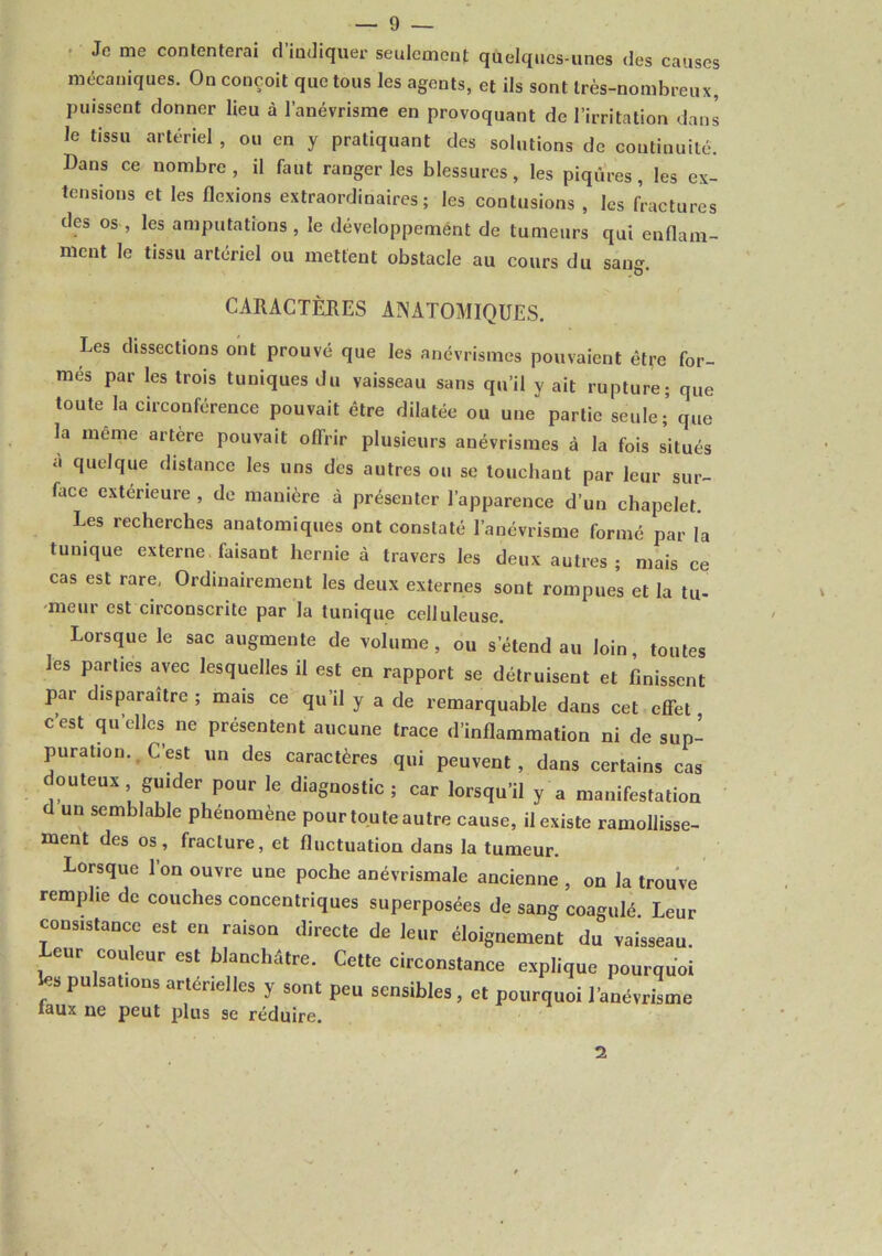 Je me conlenterai d indiquer seulement quelques-unes des causes mécaniques. On conçoit que tous les agents, et ils sont très-nombreux, puissent donner lieu à l’anévrisme en provoquant de l’irritation dans le tissu artériel , ou en y pratiquant des solutions de continuité. Dans ce nombre , il faut ranger les blessures, les piqûres, les ex- tensions et les flexions extraordinaires; les contusions , les fl-actures des os, les amputations, le développemént de tumeurs qui enflam- ment le tissu artériel ou mettent obstacle au cours du san- CARACTÈKES AINATOMIQüES. Les dissections ont prouvé que les anévrismes pouvaient être for- més par les trois tuniques du vaisseau sans qu’il y ait rupture; que toute la circonférence pouvait être dilatée ou une partie seule; que la même artère pouvait offrir plusieurs anévrismes à la fois situés a quelque distance les uns des autres ou se touchant par leur sur- face extérieure , de manière à présenter l’apparence d’un chapelet. Les recherches anatomiques ont constaté l’anévrisme formé par la tunique externe, faisant hernie à travers les deux autres; mais ce cas est rare, Ordinairement les deux externes sont rompue’s et la tu- meur est circonscrite par la tunique celluleuse. Lorsque le sac augmente de volume, ou s’étend au loin toutes les parties avec lesquelles il est en rapport se détruisent et finissent par disparaître ; mais ce qu’il y a de remarquable dans cet effet c’est qu’elles ne présentent aucune trace d’inflammation ni de sup- puration., C’est un des caractères qui peuvent, dans certains cas douteux guider pour le diagnostic; car lorsqu’il y a manifestation d un semblable phénomène pour tou te autre cause, il existe ramollisse- ment des os, fracture, et fluctuation dans la tumeur. Lorsque l’on ouvre une poche anévrismale ancienne , on la trouve remplie de couches concentriques superposées de sang coagulé Leur consistance est en raison directe de leur éloignement du vaisseau. Leur couleur est hlanchâtre. Cette circonstance explique pourquoi fes pulsations artérielles y sont peu sensibles, et pourquoi l’anévrisme faux ne peut plus se réduire. 2