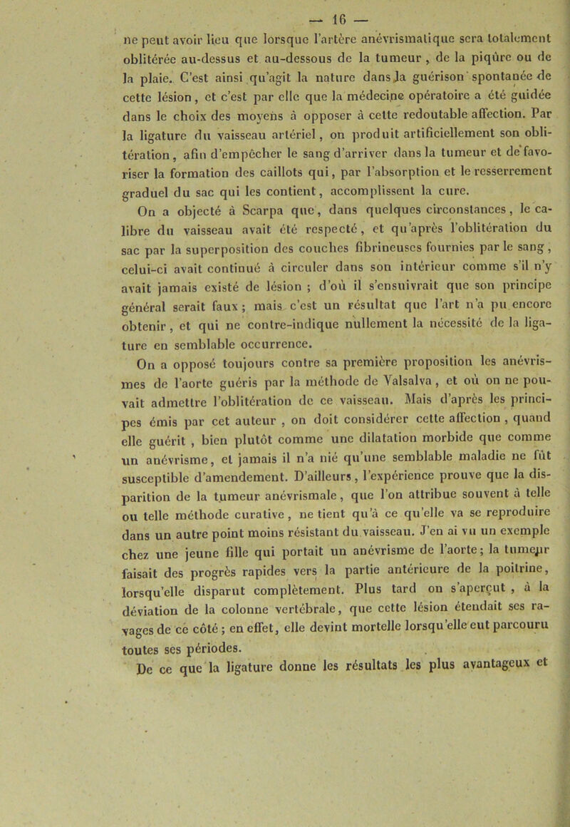 ne peut avoir lieu que lorsque l’artère anévrismatiquc sera totalement oblitérée au-dessus et au-dessous de la tumeur , de la piqûre ou de la plaie. C’est ainsi qu’agit la nature dansja guérison spontanée de cette lésion, et c’est par elle que la médecipe opératoire a été guidée dans le choix des moyens à opposer à celte redoutable affection. Par la ligature du vaisseau artériel, on produit artificiellement son obli- tération , afin d’empêcher le sang d’arriver dans la tumeur et de favo- riser la formation des caillots qui, par l’absorption et le resserrement graduel du sac qui les contient, accomplissent la cure. On a objecté à Scarpa que, dans quelques circonstances, le ca- libre du vaisseau avait été respecté, et qn’après l’oblitération du sac par la superposition des couches fibrineuses fournies parle sang, celui-ci avait continué à circuler dans son intérieur comme s’il n’y avait jamais existé de lésion ; d’où il s’ensuivrait que son principe général serait faux; mais c’est un résultat que l’art n’a pu encore obtenir, et qui ne contre-indique nullement la nécessité de la liga- ture en semblable occurrence. On a opposé toujours contre sa première proposition les anévris- mes de l’aorte guéris par la méthode de Valsalva, et ou on ne pou- vait admettre l’oblitération de ce vaisseau. Mais d’après les princi- pes émis par cet auteur , on doit considérer cette affection , quand elle guérit , bien plutôt comme une dilatation morbide que comme un anévrisme, et jamais il n’a nié qu’une semblable maladie ne fût susceptible d’amendement. D’ailleurs, l’expérience prouve que la dis- parition de la tumeur anévrismale, que l’on attribue souvent à telle ou telle méthode curative, ne tient qu’à ce qu’elle va se reproduire dans un autre point moins résistant du vaisseau. J’en ai vu un exemple chez une jeune fille qui portait un anévrisme de l’aorte ; la tumepr faisait des progrès rapides vers la partie antérieure de la poitrine, lorsqu’elle disparut complètement. Plus tard on s’aperçut , à la déviation de la colonne vertébrale, que cette lésion étendait ses ra- vages de ce côté ; en effet, elle devint mortelle lorsqu’elle eut parcouru toutes ses périodes. De ce que la ligature donne les résultats les plus avantageux et