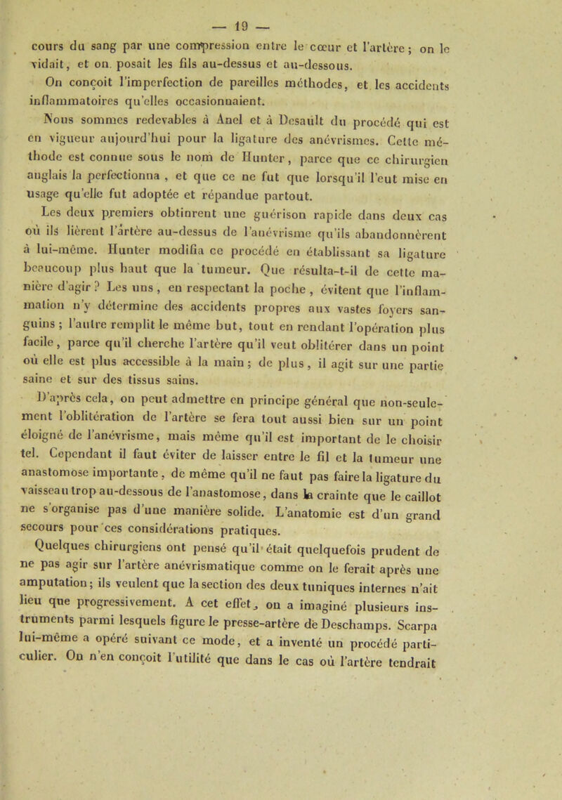 cours du sang par une compression entre le cœur et l’artère; on le vidait, et on, posait les fils au-dessus et au-dessous. On conçoit l’imperfection de pareilles méthodes, et les accidents infiammatoires qu’elles occasionnaient. Nous sommes redevables à Anel et à Desault du procédé qui est en vigueur aujourd’hui pour la ligature des anévrismes. Cette mé- thode est connue sous le nom de Hunter, parce que ce chirurgien anglais la perfectionna , et que ce ne fut que lorsqu’il l’eut mise en usage qu’elle fut adoptée et répandue partout. Les deux premiers obtinrent une guérison rapide dans deux cas où ils lièrent l’ârtère au-dessus de l’anévrisme qu’ils abandonnèrent à lui-même. Hunter modifia ce procédé en établissant sa ligature beaucoup plus haut que la tumeur. Que résulta-t-il de cette ma- nière d’agir ? Les uns , en respectant la poche , évitent que l’infiam- mation n’y détermine des accidents propres aux vastes foyers san- guins ; l’autre remplit le même but, tout en rendant l’opération plus facile, parce qu’il cherche l’artère qu’il veut oblitérer dans un point où elle est plus accessible à la main ; de plus , il agit sur une partie saine et sur des tissus sains. 1) après cela, on peut admettre en principe général que non-seule- ment l’oblitération de l’artère se fera tout aussi bien sur un point éloigné de l’anévrisme, mais même qu’il est important de le choisir tel. Cependant il faut éviter de laisser entre le fil et la tumeur une anastomose importante, de même qu’il ne faut pas faire la ligature du vaisseau trop au-dessous de l’anastomose, dans h crainte que le caillot ne s organise pas d une manière solide. L’anatomie est d’un grand secours pour ces considérations pratiques. Quelques chirurgiens ont pensé qu’ib était quelquefois prudent de ne pas agir sur l’artère anévrismatique comme on le ferait après une amputation; ils veulent que la section des deux tuniques internes n’ait lieu que progressivement. A cet effet, ou a imaginé plusieurs ins- truments parmi lesquels figure le presse-artère dè Deschamps. Scarpa lui-même a opéré suivant ce mode, et a inventé un procédé parti- culier. Ou nen conçoit l’utilité que dans le cas où l’artère tendrait