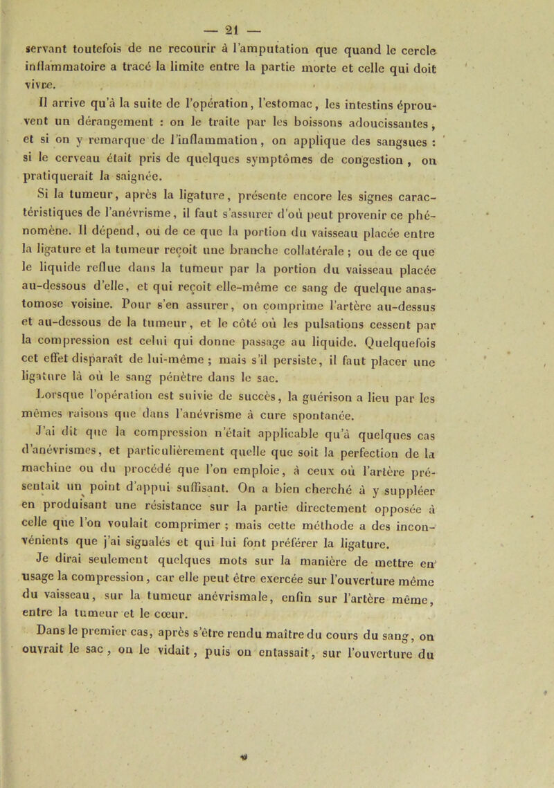 servant toutefois de ne recourir à l’amputation que quand le cercle inflammatoire a tracé la limite entre la partie morte et celle qui doit vivre. Il arrive qu’à la suite de l’opération, l’estomac, les intestins éprou- vent un dérangement : on le traite par les boissons adoucissantes, et si on y remarque de l’inflammation, on applique des sangsues : ’ si le cerveau était pris de quelques symptômes de congestion , on pratiquerait la saignée. Si la tumeur, après la ligature, présente encore les signes carac- téristiques de l’anévrisme, il faut s’assurer d’où peut provenir ce phé- nomène. 11 dépend, où de ce que la portion du vaisseau placée entre la ligature et la tumeur reçoit une branche collatérale ; ou de ce que le liquide reflue dans la tumeur par la portion du vaisseau placée au-dessous d’elle, et qui reçoit elle-même ce sang de quelque anas- tomose voisine. Pour s’en assurer, on comprime l’artère au-dessus et au-dessous de la tumeur, et le côté où les pulsations cessent par la compression est celui qui donne passage au liquide. Quelquefois cet effet disparaît de lui-même; mais s’il persiste, il faut placer une ligature là où le sang pénètre dans le sac. Lorsque l’opération est suivie de succès, la guérison a lieu par les mêmes raisons que dans l’anévrisme à cure spontanée. J’ai dit que la compression n’était applicable qu’à quelques cas d’anévrismes, et particulièrement quelle que soit la perfection de la machine ou du procédé que l’on emploie, à ceux où l’artère pré- sentait un^ point d’appui suffisant. On a bien cherché à y suppléer en produisant une résistance sur la partie directement opposée à celle que 1 on voulait comprimer ; mais cette méthode a des incon- vénients que j’ai signalés et qui lui font préférer la ligature. Je dirai seulement quelques mots sur la manière de mettre en' usage la compression, car elle peut être exercée sur l’ouverture même du vaisseau, sur la tumeur anévrismale, enfin sur l’artère même, entre la tumeur et le cœur. Dans le premier cas, après s’être rendu maître du cours du sang, on ouvrait le sac, ou le vidait, puis on entassait, sur l’ouverture du