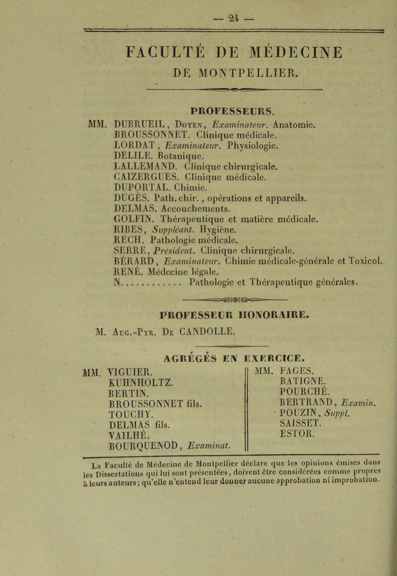 FACULTÉ DE MÉDECINE DE MONTPELLIER. PROFESSEURS. MM. DUBRUEIL, Doyen , Examinateur. Anatomie. BROUSSONNET. Clinique médicale. , LORDAT , Examinateur. Physiologie. DELIEE. Botanique. LALLEMAND. Clinique chirurgicale. CAIZERGUES. Clinique médicale. DUPORTAL. Chimie. DUGES. Path.chir., opérations et appareils. DELMAS. Accouchements. GOLFIN. Thérapeutique et matière médicale. RIBES, Suppléant. Hygiène. RECH. Pathologie médicale. SERRE, Président. Clinique chirurgicale. BÉRARD , Examinateur. Chimie médicale-gcnérale et Toxicol. RENÉ. Médecine légale. N Pathologie et Thérapeutique générales. PROFESSEUR HONORAIRE. M. Acg.-Pyr. De CANDOLLE. AGRÉGÉS EN EXERCICE. MM. VIGUIER. KUHNHOLTZ. BERTIN. BROUSSONNET fils. touchy: DELMAS fils. VAILHÉ. BOURQÜENOD, Examinai. MM. FAGES. BATIGNE. POURCHÉ. BERTRAND, Examin. ’ POUZIN, Suppl. SAISSET. ESTOR. La Faculté de Médecine de Montpellier déclare que les opinions émises dans les Dissertations qui lui sont présentées, doivent être considérées comme propres à leurs auteurs ; qu’elle n’entend leur donner aucune approbation ni improbation.