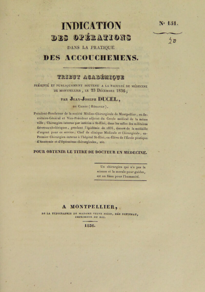 \ INDICATION DI® OJfi'iSAïIüïtS DANS LA PRATIQUE DES ACCOUCHEMENS. «—a»C4H)»g~- N« 151. 4® mmm &<G&i&!Èsiit<$vx , , \ PRESENTE ET PUBLIQUEMENT SOUTENU A LA FACULTE DE MEDECINE DE MONTPELLIER, LE 23 DÉCEMBRE 1836 J par Jean-Joseph DUCEL, de Canet ( Hérault), Président-Fondateur de la société Médico-Chirurgicale de Montpellier ; ex-Se- crétaire-Général et Vice-Président adjoint du Cercle médical de la même ville ; Chirurgien interne par intérim à St-Éloi, dans les salles des militaires fiévreux-cholériques, pendant l’épidémie de 1835, décoré de la médaille d’argent pour ce service ; Chef de clinique Médicale et Chirurgicale ; cx- Premier Chirurgien externe à l'hôpital St-Éloi; ex-Élève de l’École pratique d’Anatomie et d’Opérations chirurgicales , etc. POUR OBTENIR LE TITRE DE DOCTEUR EN MÉDECINE. Un chirurgien qui n’a pas la science et la morale pour guides, est un fléau pour l’humanité. A MONTPELLIER, DE LÀ. TX?OGRAPHI£ DE MADAME VEUVE PICOT, NEE FONTENAY* IMPRIMEUR DU ROI. 183G.