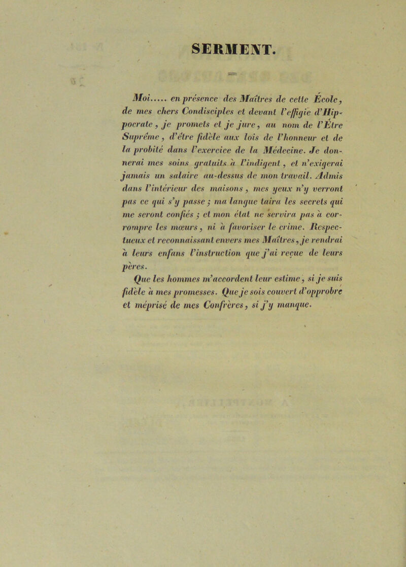 SERMENT Moi en présence des Maîtres de celle École, de mes chers Condisciples cl devant l’effigie d’Hip- pocrate , je promets et je jure, an nom de l’Être Suprême, d’être fidèle aux lois de l’honneur et de la probité dans l’exercice de la Médecine■ Je don- nerai mes soins gratuits a l’indigent, et n’exigerai jamais un salaire au-dessus de mon travail. Admis dans l’intérieur des maisons, mes yeux n’y verront pas ce gui s’y passe ; ma langue taira les secrets qui me seront confiés ; et mon état ne servira pas a cor- rompre les mœurs, ni a favoriser le crime. Respec- tueux cl reconnaissant envers mes Maîtres, je rendrai a leurs enf 'ans l’instruction que j’ai reçue de leurs pères. Que les hommes m’accordent leur estime, si je suis fidèle a mes promesses. Que je sois couvert d’opprobre et méprisé de mes Confrères, si j’y manque.