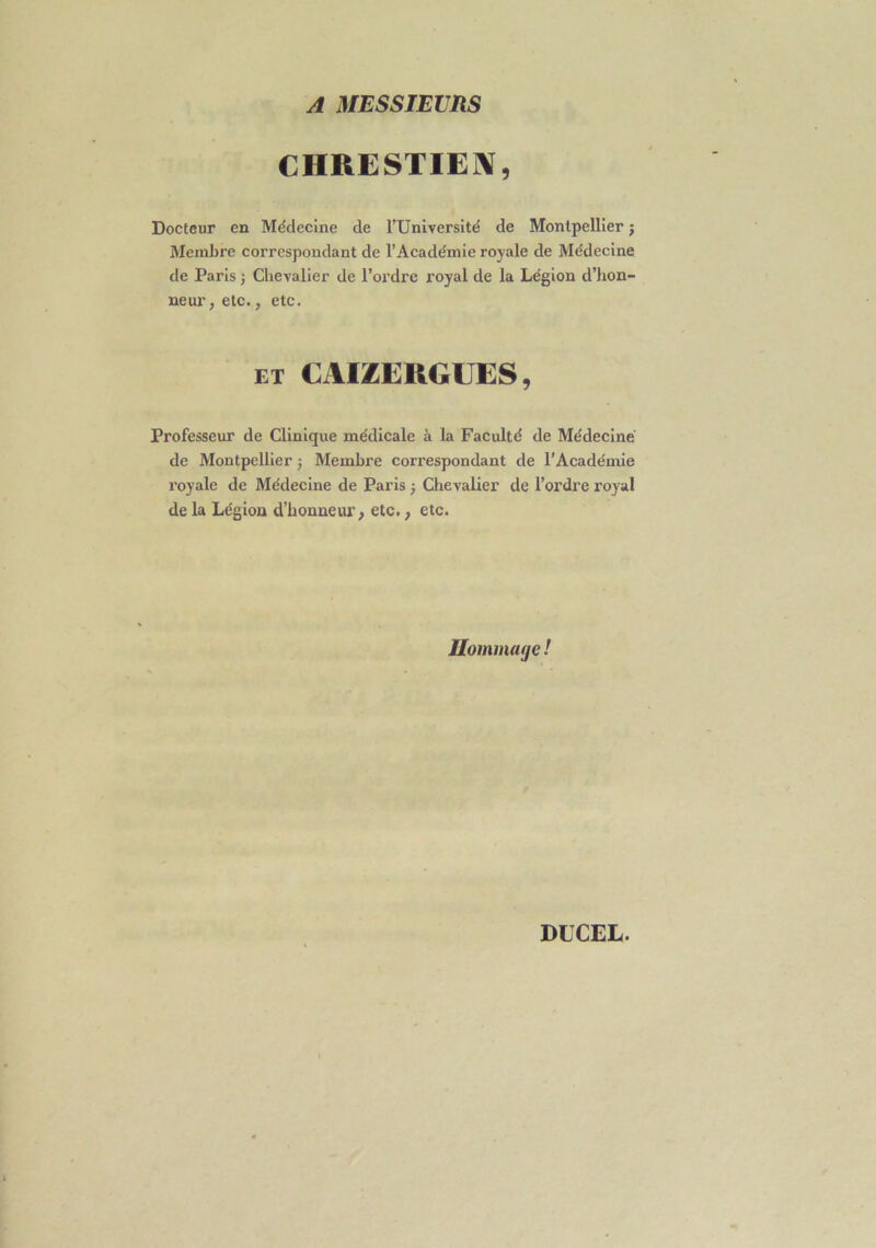 A MESSIEURS CHRESTIEN, Docteur en Médecine de l’Université de Montpellier ; Membre correspondant de l’Académie royale de Médecine de Paris ; Chevalier de l’ordre royal de la Légion d’hon- neur > etc., etc. et CAIZEKGUES, Professeur de Clinique médicale à la Faculté de Médecine de Montpellier $ Membre correspondant de l’Académie royale de Médecine de Paris ; Chevalier de l’ordre royal de la Légion d’honneur, etc., etc. Hommage !