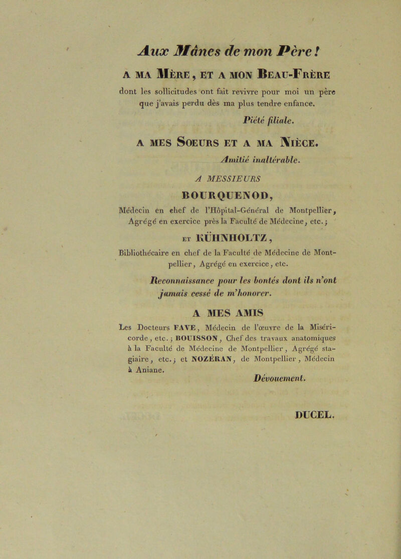 Aux Mânes de mon Père ! a ma Mère, et a mon Beau-Frère dont les sollicitudes ont fait revivre pour moi un père que j’avais perdu dès ma plus tendre enfance. Piété filiale. a mes Soeurs et a ma Nièce. Amitié inaltérable. A MESSIEURS BOURQUENOD, Médecin en chef de l’Hôpital-Général de Montpellier, Agrégé en exercice près la Faculté de Médecine, etc.; et KÜHNHOLTZ, Bibliothécaire en chef de la Faculté de Médecine de Mont- pellier, Agrégé en exercice, etc. Reconnaissance pour les bontés dont ils n’ont jamais cessé de m’honorer. A MES AMIS Les Docteurs FAVE, Médecin de l’œuvre de la Miséri- corde, etc.; HOUISSON , Chef des travaux anatomiques h la Faculté de Médecine de Montpellier, Agrégé sta- giaire , etc.; et NOZÉRAN, de Montpellier, Médecin à Aniane. Dévouement.