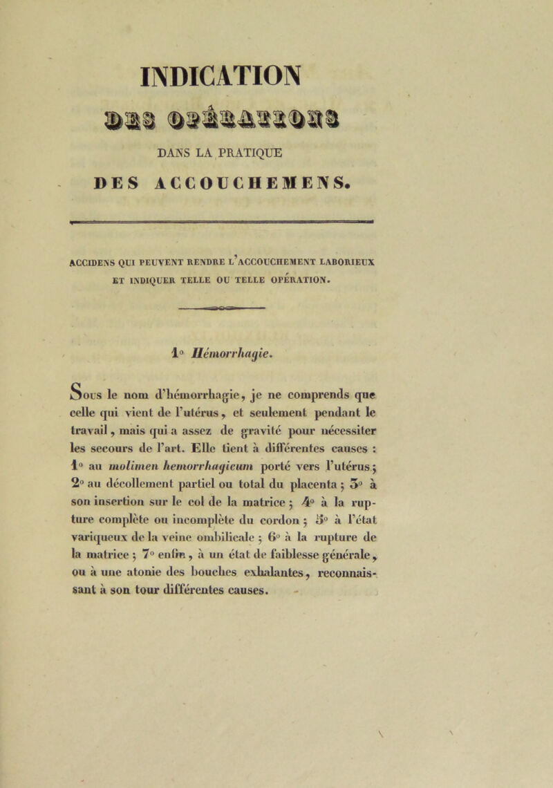 INDICATION DANS LA PRATIQUE DES ACCOUC DEMENS. ACCIDENS QUI PEUVENT RENDRE l’aCCOUCHEMENT LABORIEUX ET INDIQUER TELLE OU TELLE OPERATION. 1° Hémorrhagie. Sous le nom d'hémorrhagie, je ne comprends que celle qui vient de l’utérus, et seulement pendant le travail, mais qui a assez de gravité pour nécessiter les secours de l’art. Elle tient à différentes causes : 1° au molimen hemorrhagieum porté vers l’utérus $ 2° au décollement partiel ou total du placenta 5 3° à son insertion sur le col de la matrice 5 4° à la rup- ture complète ou incomplète du cordon ; 3° à l’état variqueux de la veine ombilicale ; 6° à la rupture de la matrice ; 7° enlm, à un état de faiblesse générale , ou à une atonie des bouches exhalantes, reconnais- sant à son tour différentes causes.