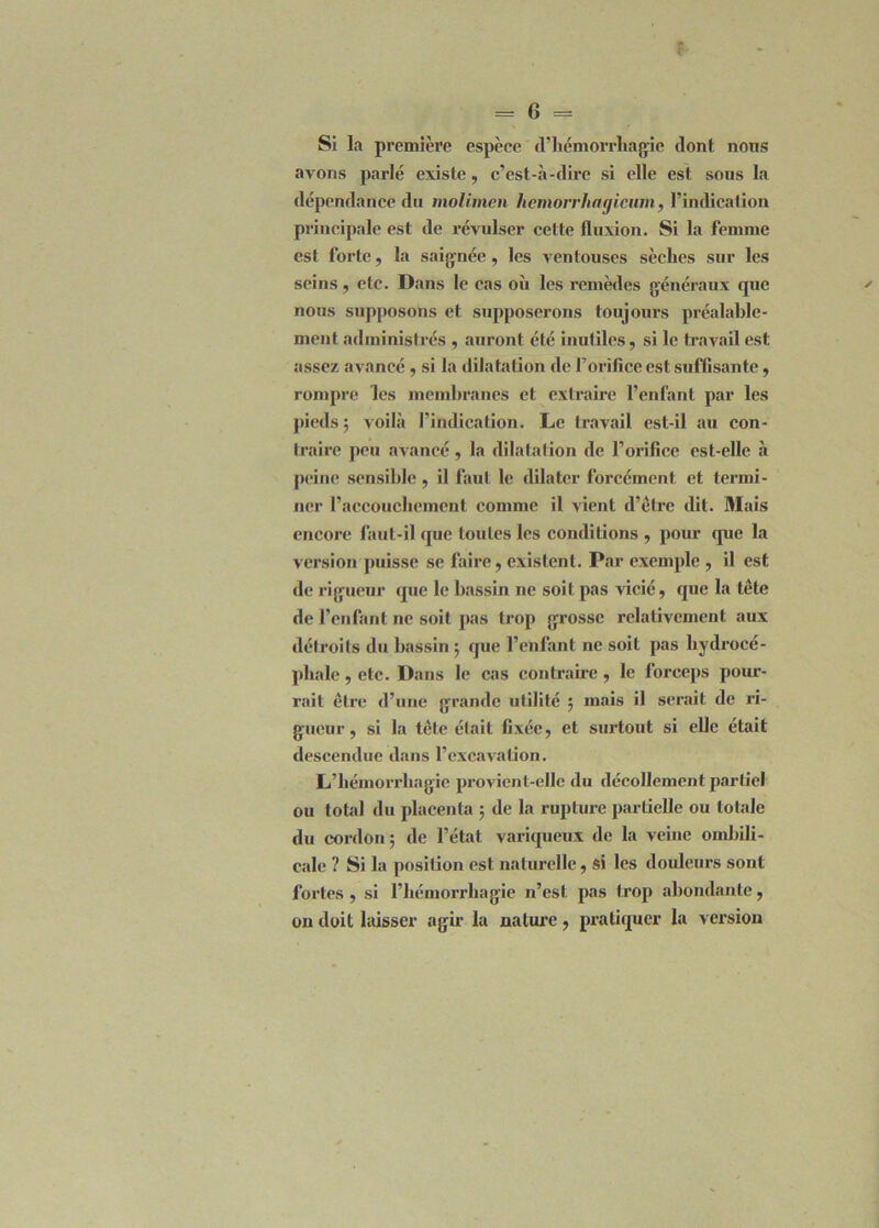 Si la première espèce d’hémorrhagie dont nons avons parlé existe, c’est-à-dire si elle est sous la dépendance du molimen hemorrhagicum, l’indication principale est de révulser cette fluxion. Si la femme est forte, la saignée, les ventouses sèches sur les seins, etc. Dans le cas où les remèdes généraux cpie nous supposons et supposerons toujours préalable- ment administrés , auront été inutiles, si le travail est assez avancé , si la dilatation de l’orifice est suffisante, rompre les membranes et extraire l’enfant par les pieds ; voilà l’indication. Le travail est-il au con- traire peu avancé, la dilatation de l’orifice est-elle à peine sensible, il faut le dilater forcément et termi- ner l’accouchement comme il vient d’être dit. Mais encore faut-il cpie toutes les conditions , pour cpie la version puisse se faire, existent. Par exemple , il est de rigueur cpie le bassin ne soit pas vicié, que la tête de l’enfant ne soit pas trop grosse relativement aux détroits du bassin ; que l’enfant ne soit pas hydrocé- phale , etc. Dans le cas contraire , le forceps pour- rait être d’une grande utilité ; mais il serait de ri- gueur, si la tête était fixée, et surtout si elle était descendue dans l’excavation. L’hémorrhagie provient-elle du décollement partiel on total du placenta ; de la rupture partielle ou totale du cordon; de l’état variqueux de la veine ombili- cale ? Si la position est naturelle, si les douleurs sont fortes, si l’hémorrhagie n’est pas trop abondante, on doit laisser agir la nature, pratiquer la version