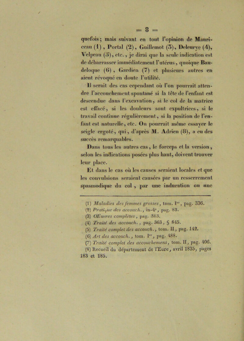 quefois; mais suivant en tout l’opinion (le Mauri- ceau (I) , Portai (2), Guillemot (5), Deleurye (4), Velpeau (5), etc., je dirai que la seule indication est de débarrasser immédiatement l’utérus, quoique Bau- deloque (6) , Gardien (7) et plusieurs autres en aient révoqué en doute l’utilité. Il serait des cas cependant où l’on pourrait atten- dre l’accouchement spontané si la tête de l’enlant est descendue dans l’excavation, si le col de la matrice est elîacé, si les douleurs sont expultrices, si le travail continue régulièrement, si la position de l’en- fant est naturelle, etc. On pourrait même essayer le seigle ergoté, qui, d’après M. Adrien (8), a eu des succès remarquables. Dans tous les autres cas, le forceps et la version, selon les indications posées plus haut, doivent trouver leur place. Et dans le cas où les causes seraient locales et que les convulsions seraient causées par un resserrement spasmodique du col , par une induration ou une (1) Maladies des femmes grosses, tom. Ier, pag. 336. (2) Pratique des accotich., in-4°, pag. 83. (3) OElivres complètes , pag. 313. (4) Traité des accouch. , pag. 363, § 845. (5) Traité complet des accouch., tom. II, pag. 142. (6) Art des accouch. , tom. Ier, pag. 488. (7) Traité complet des accouchetnens, tom. II, pag. 406. (8) Recueil du de'partewent de l’Eure, avril 1835, pages 183 et 185.