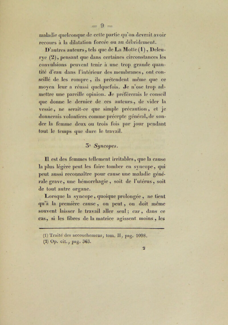 maladie quelconque (le cette partie qu'on devrait avoir recours à la dilatation forcée ou au débridement. D’autres auteurs, tels que de La Motte (1) , Dcleu- rye (2), pensant que dans certaines circonstances les convulsions peuvent tenir à une trop grande quan- tité d’eau dans l’intérieur des membranes, ont con- seillé de les rompre , ils prétendent même que ce moyen leur a réussi quelquefois. Je n’ose trop ad- mettre une pareille opinion. Je préférerais le conseil que donne le dernier de ces auteurs, de vider la vessie, ne serait-ee que simple précaution, et je donnerais volontiers comme précepte général, de son- der la femme deux ou trois fois par jour pendant tout le temps que dure le travail. 5° Syncopes. Il est des femmes tellement irritables, que la cause la plus légère peut les faire tomber en syncope, qui peut aussi reconnaître pour cause une maladie géné- rale grave, une hémorrhagie, soit de l’utérus, soit de tout autre organe. Lorsque la syncope, quoique prolongée , ne tient qu’à la première cause , on peut, on doit même souvent laisser le travail aller seul ; car, dans ce cas, si les libres de la matrice agissent moins , les (1) Traité des accouchemens; tom. II, pag. 1098. (2) Op. cit., pag. 363.