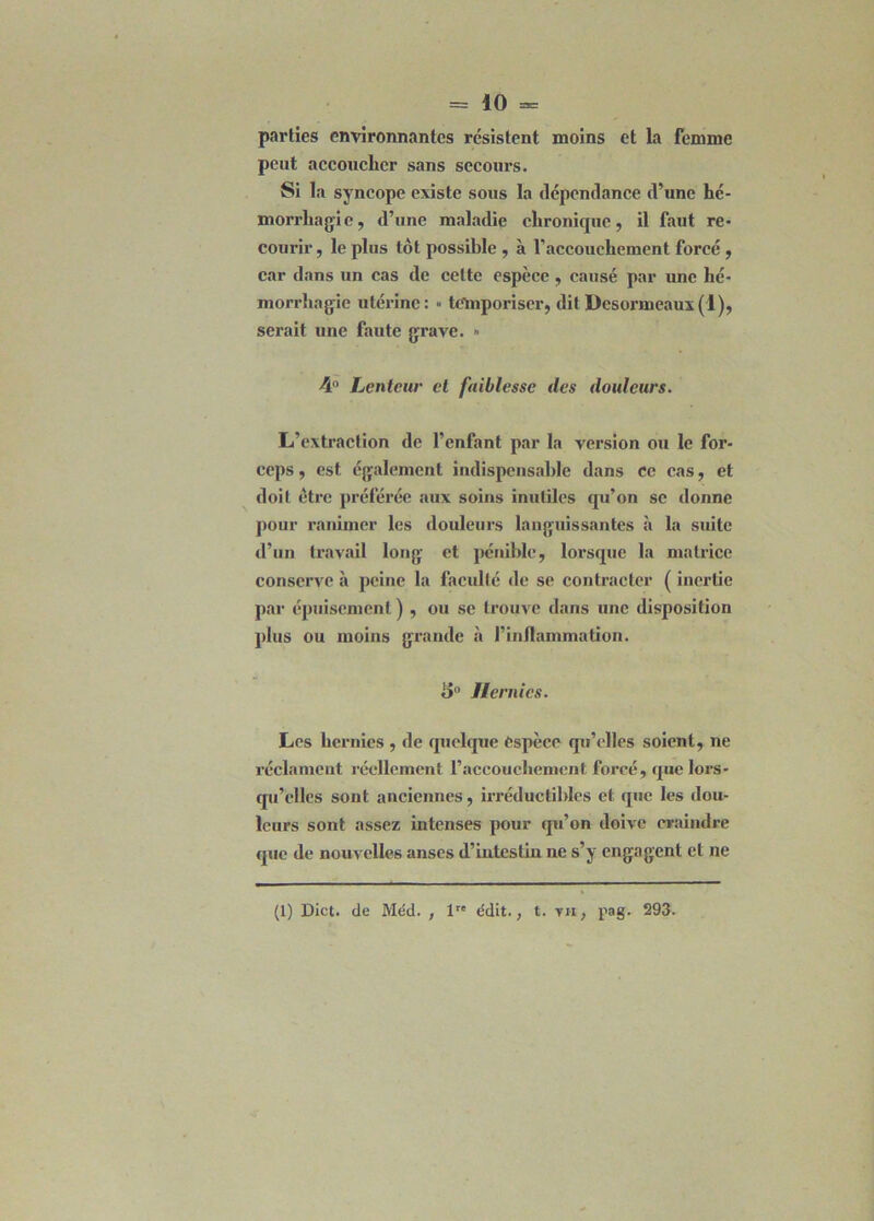 = 10=: parties environnantes résistent moins et la femme peut accoucher sans secoui’s. Si la syncope existe sous la dépendance d’une hé- morrhagie, d’une maladie chronique, il faut re- courir , le plus tôt possible , à l'accouchement forcé , car dans un cas de celte espèce , causé par une hé- morrhagie utérine: « temporiser, dit Desormeaux (1), serait une faute grave. » 4° Lenteur et faiblesse des douleurs. L’extraction de l’enfant par la version ou le for- ceps , est également indispensable dans ce cas, et doit être préférée aux soins inutiles qu’on se donne pour ranimer les douleurs languissantes à la suite d’un travail long et pénible, lorsque la matrice conserve à peine la faculté de se contracter ( inertie par épuisement ) , ou se trouve dans une disposition plus ou moins grande à l'inflammation. 5° Hernies. Les hernies , de quelque espèce qu’elles soient, ne réclament réellement l’accouchement forcé, que lors- qu'elles sont anciennes, irréductibles et que les dou- leurs sont assez intenses pour qu’on doive craindre que de nouvelles anses d’iutestiu ne s’y engagent et ne