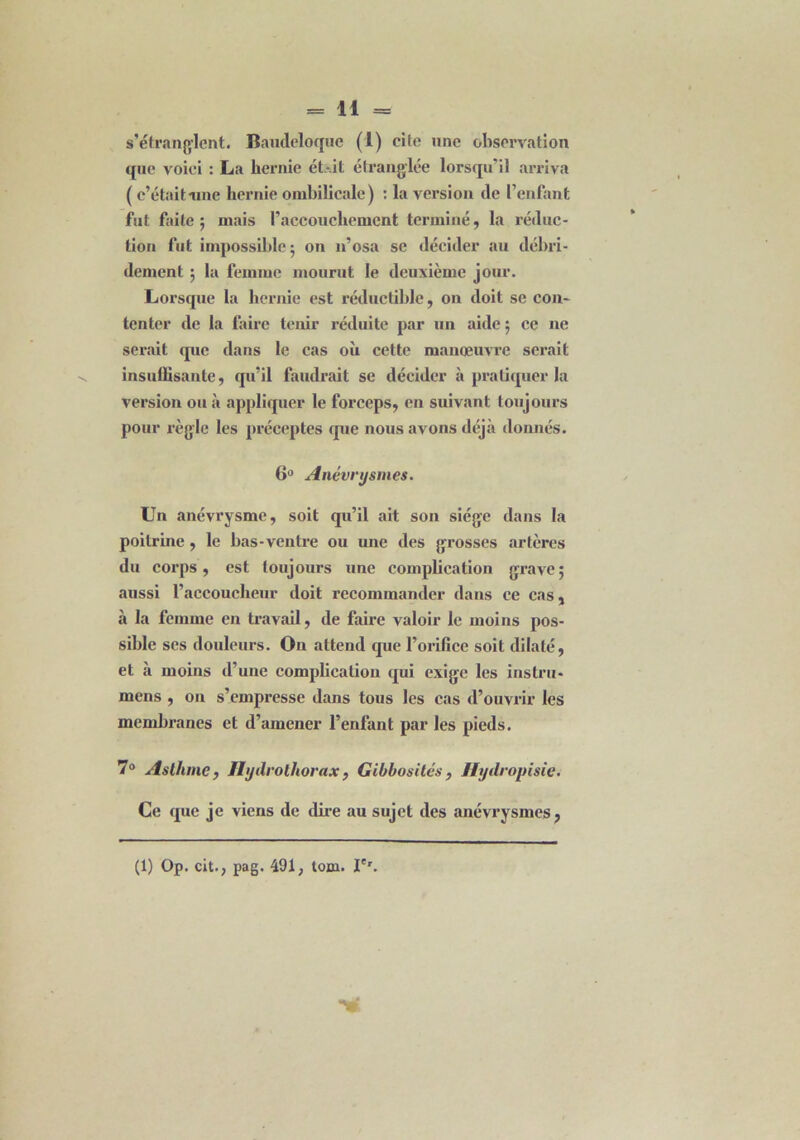 s'étranglent. Baudeloque (1) cite une observation que voici : La hernie ét*.it étranglée lorsqu'il arriva ( c’était une hernie ombilicale ) : la version (le l’enfant fut faite; mais l'accouchement terminé, la réduc- tion fut impossible; on n’osa se décider au débri- dement ; la femme mourut le deuxième jour. Lorsque la hernie est réductible, on doit se con- tenter de la faire tenir réduite par un aide ; ce ne serait que dans le cas où cette manœuvre serait insuffisante, qu’il faudrait se décider à pratiquer la version ou à appliquer le forceps, en suivant toujours pour règle les préceptes que nous avons déjà donnés. 6° Anévrysmes. Un anévrysme, soit qu’il ait son siège dans la poitrine, le bas-ventre ou une des grosses artères du corps, est toujours une complication grave; aussi l’accoucheur doit recommander dans ce cas, à la femme en travail, de faire valoir le moins pos- sible ses douleurs. Ou attend que l’orifice soit dilaté, et à moins d’une complication qui exige les instru* mens , on s’empresse dans tous les cas d’ouvrir les membranes et d’amener l’enfant par les pieds. 7° Asthme, Hydrothorax, Gibbosités , Ifydropisie. Ce que je viens de dire au sujet des anévrysmes, (1) Op. cit., pag. 491, tom. Ie'.