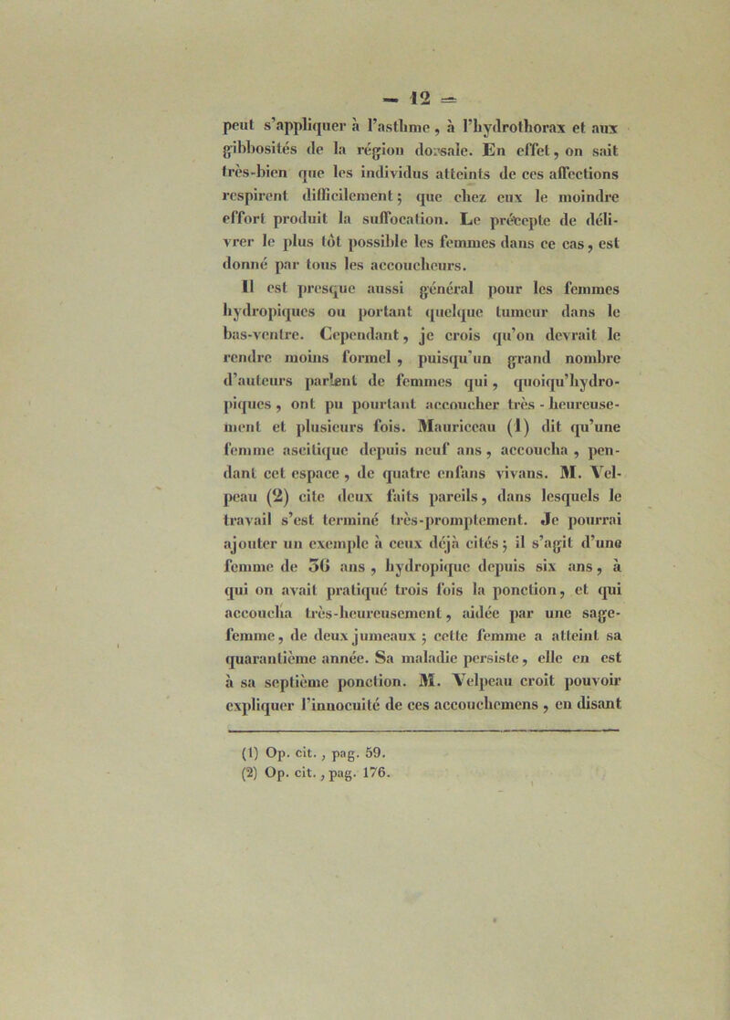peut s’appliquer à l’asthme , à l’hydrothorax et aux gibbosités de la région dorsale. En effet, on sait très-bien que les individus atteints de ces affections respirent, difficilement ; que chez eux le moindre effort produit la suffocation. Le précepte de déli- vrer le plus lot possible les femmes dans ce cas, est donné par tous les accoucheurs. 11 est presque aussi général pour les femmes hydropiques ou portant quelque tumeur dans le bas-ventre. Cependant, je crois qu’on devrait le rendre moins formel , puisqu'un grand nombre d’auteurs parlent de femmes qui, quoiqu’hydro- piques , ont pu pourtant accoucher très - heureuse- ment et plusieurs fois. Mauriceau (1) dit qu’une femme ascitique depuis neuf ans, accoucha , pen- dant cet espace , de quatre enfans vivans. M. Vel- peau (2) cite deux faits pareils, dans lesquels le travail s’est terminé très-promptement. Je pourrai ajouter un exemple à ceux déjà cités; il s’agit d’une femme de 5G ans , hydropique depuis six ans, à qui on avait pratiqué trois fois la ponction, et qui accoucha très-heureusement, aidée par une sage- femme, de deux jumeaux ; cette femme a atteint sa quarantième année. Sa maladie persiste, elle en est à sa septième ponction. M. Velpeau croit pouvoir expliquer l’innocuité de ces accouehemens , en disant (1) Op. cit. , pag. 59. (2) Op. cit., pag. 176.