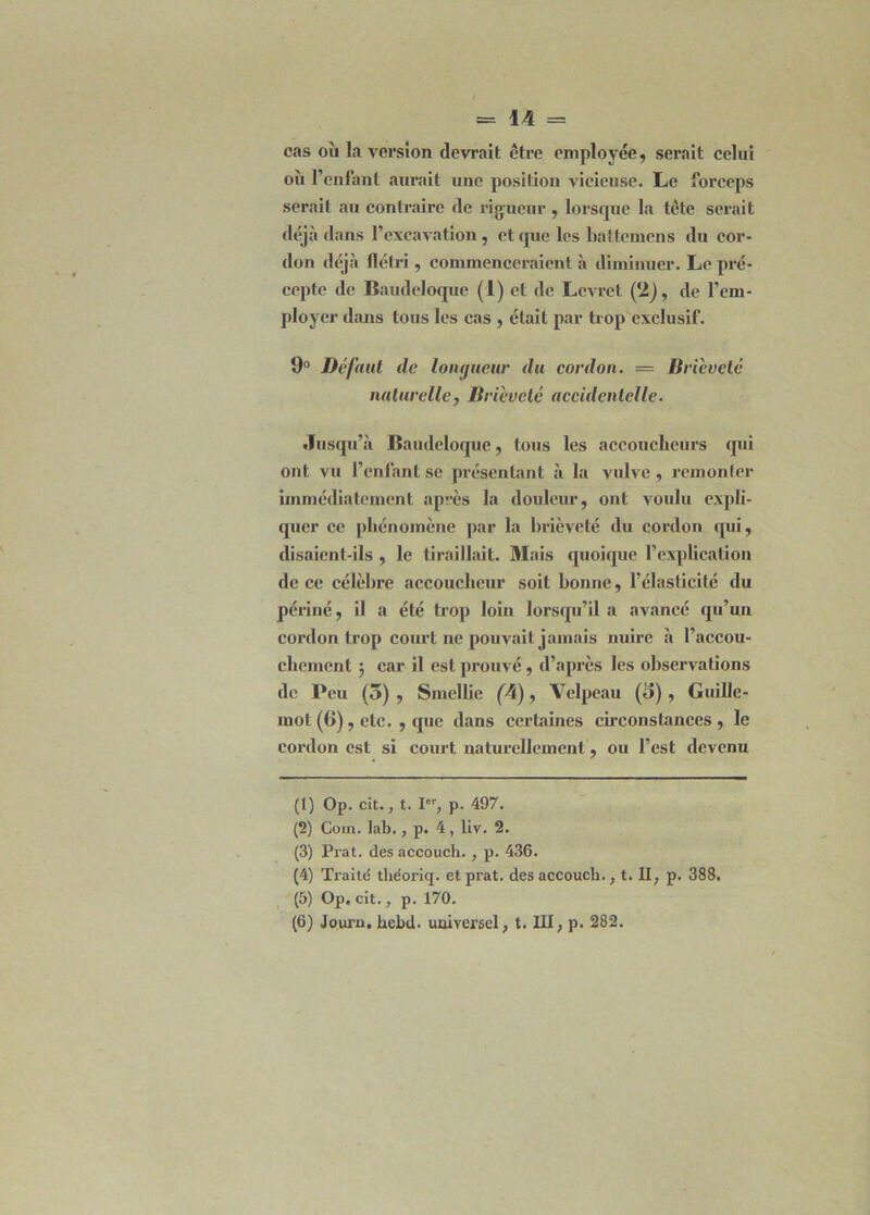 cas où la version devrait être employée, serait celui où l’enfant aurait une position vicieuse. Le forceps serait au contraire de rigueur , lorsque la tête serait déjà dans l’excavation, et que les battemcns du cor- don déjà flétri, commenceraient à diminuer. Le pré- cepte de Baudeloque (1) et de Levret (2), de l’em- ployer dans tous les cas , était par trop exclusif. 9° Défaut de longueur du cordon. — Bricvetc naturelle, Brièveté accidentelle. Jusqu’à Baudeloque, tous les accoucheurs qui ont vu l’enfant se présentant à la vulve, remonter immédiatement après la douleur, ont voulu expli- quer ce phénomène par la brièveté du cordon qui, disaient-ils , le tiraillait. Mais quoique l’explication de ce célèbre accoucheur soit bonne, l’élasticité du périné, il a été trop loin lorsqu’il a avancé qu’un cordon trop court ne pouvait jamais nuire à l’accou- chement 5 car il est prouvé, d’après les observations de Peu (5), Smcllie (4), Velpeau (o) , Guille- mot (6), etc. , que dans certaines circonstances , le cordon est si court naturellement, ou l’est devenu (1) Op. cit., t. Ier, p. 497. (2) Coin. lab., p. 4, llv. 2. (3) Prat. des accouch., p. 436. (4) Traité théoriq. et prat. des accouch. , t. II, p. 388. (5) Op. cit., p. 170. (6) Journ. hebd. universel, t. III, p. 282.