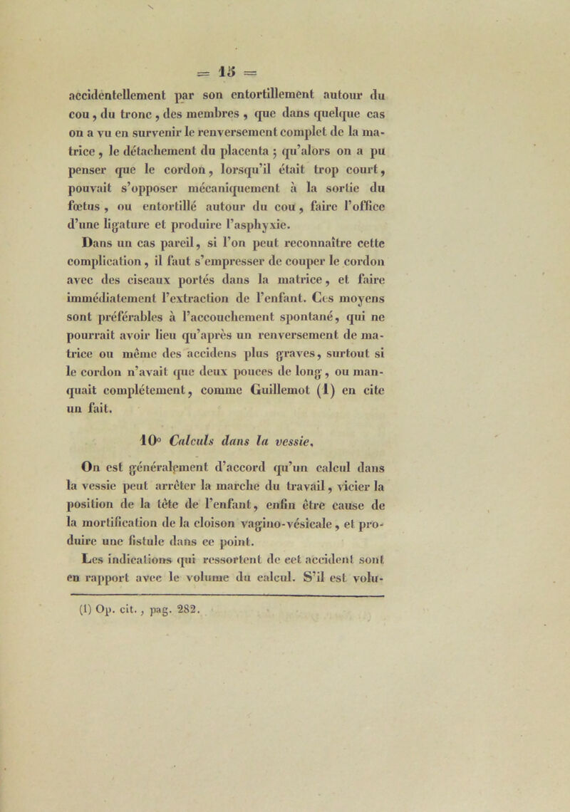 accidentellement par son entortillement autour tlu cou, du tronc , des membres , que dans quelque cas on a vu en survenir le renversement complet de la ma- trice , le détachement du placenta ; qu’alors on a pu penser que le cordon, lorsqu’il était trop court, pouvait s’opposer mécaniquement à la sortie du fœtus , ou entortillé autour du cou , faire l’office d’une ligature et produire l’asphyxie. Dans un cas pareil, si l’on peut reconnaître cette complication, il faut s’empresser de couper le cordon avec des ciseaux portés dans la matrice, et faire immédiatement l’extraction de l’enfant. Ces moyens sont préférables à l’accouchement spontané, qui ne pourrait avoir lieu qu’après un renversement de ma- trice ou même des accidens plus graves, surtout si le cordon n’avait que deux pouces de long, ou man- quait complètement, comme Guillemot (1) en cite un fuit. 10° Calculs dans la vessie, On est généralement d’accord qu’un calcul dans la vessie peut arrêter la marche du travail, vicier la position de la tête de l’enfant, enfin être cause de la mortification de la cloison vagino-vésicale, et pro- duire une fistule dans ce point. Les indications qui ressortent de eet accident sont en rapport avec le volume du calcul. S’il est volu-