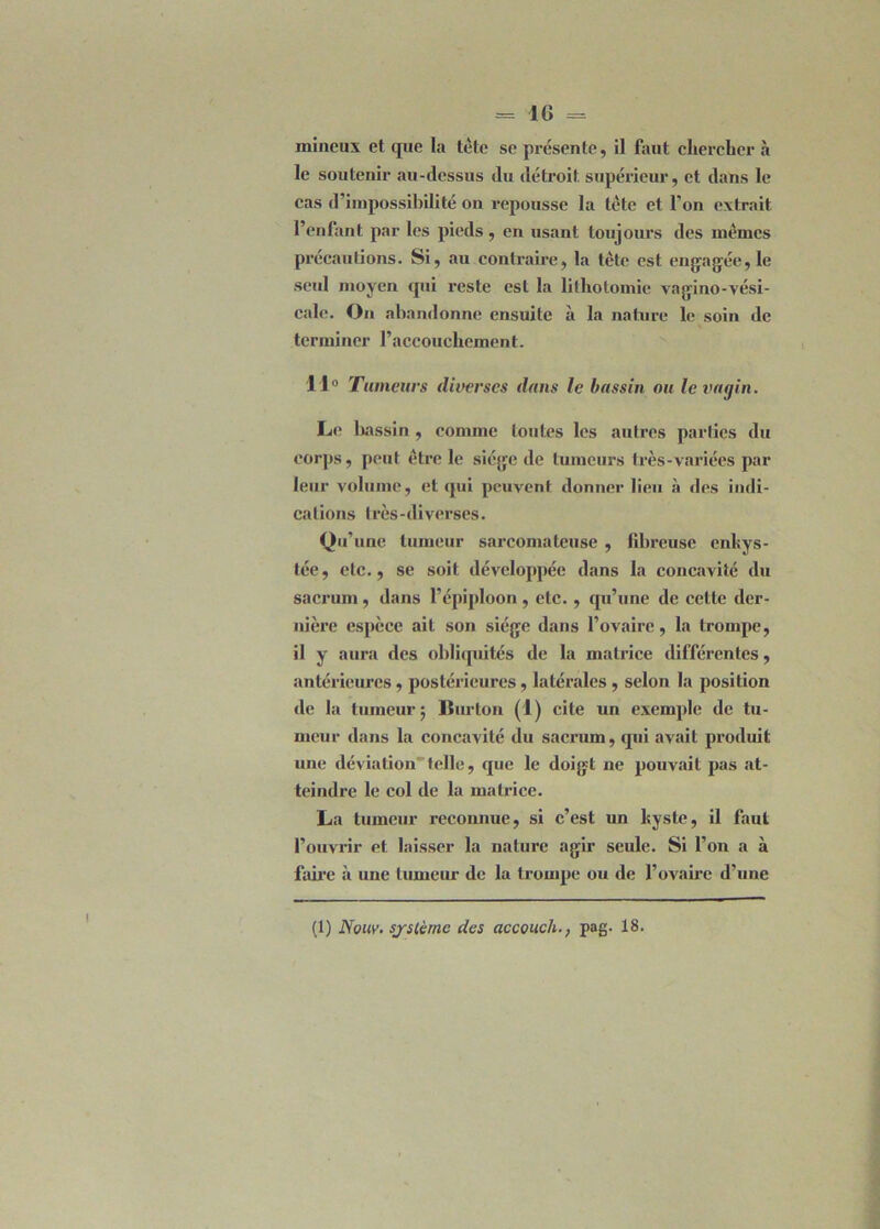 mineux et que la tète se présente, il faut chercher à le soutenir au-dessus du détroit supérieur, et dans le cas d’impossibilité on repousse la tète et l’on extrait l’enfant par les pieds, en usant toujours des mêmes précautions. Si, au contraire, la tête est engagée,le seul moyen qui reste est la lithotomie vagino-vési- cale. On abandonne ensuite à la nature le soin de terminer l’accouchement. 11° Tumeurs diverses dans le bassin ou le vagin. Le bassin , comme toutes les autres parties du corps, peut être le siège de tumeurs très-variées par leur volume, et qui peuvent donner lieu à des indi- cations très-diverses. Qu’une tumeur sarcomateuse , fibreuse enkys- tée , etc., se soit développée dans la concavité du sacrum, dans l’épiploon, etc. , qu’une de cette der- nière espèce ait son siège dans l’ovaire, la trompe, il y aura des obliquités de la matrice différentes, antérieures, postérieures, latérales , selon la position de la tumeur ; Burton (1) cite un exemple de tu- meur dans la concavité du sacrum, (pii avait produit une déviation telle, que le doigt ne pouvait pas at- teindre le col de la matrice. La tumeur reconnue, si c’est un kyste, il faut l’ouvrir et laisser la nature agir seule. Si l’on a à famé à une tumeur de la trompe ou de l’ovaire d’une