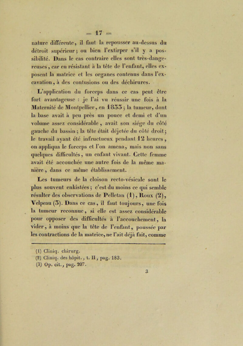 nature différente, il faut la repousser au-dessus du détroit supérieur 5 ou bien l’extirper s’il y a pos- sibilité. Dans le cas contraire elles sont très-dange- reuses , car en résistant à la tête de l’enfant, elles ex- posent la matrice et les organes contenus dans l’ex- cavation , à des contusions ou des déchirures. L’application du forceps dans ce cas peut être fort avantageuse : je l’ai vu réussir une fois à la Maternité de Montpellier, en 1853 5 la tumeur, dont la base avait à peu près un pouce et demi et d’un volume assez considérable , avait son siège du côté gauche du hassin 5 la tête était déjetée du côté droit 5 le travail ayant été infructueux pendant 12 heures, on appliqua le forceps et l’on amena, mais non sans quelques difficultés, un enfant vivant. Cette femme avait été accouchée une autre fois de la même ma- nière , dans ce même établissement. Les tumeurs de la cloison recto-vésicale sont le plus souvent enkistées ; c’est du moins ce qui semble résulter des observations de Pelletan (1) , Roux (2), Velpeau (3). Dans ce cas, il faut toujours, une fois la tumeur reconnue, si elle est assez considérable pour opposer des difficultés à l’accouchement, la vider, à moins que la tête de l’enfant, poussée par les contractions de la matrice, ne l’ait déjà fait, comme (1) Clinicj. chirurg. (2) Cliniq. des hôpit., t. II, pag. 183. (3) Op. cit., pag. 207. 3