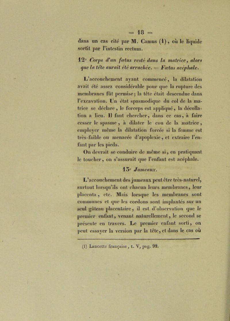 dans un cas cité par M. Camus (1) , où le liquide sortit par l’intestin rectum. 12° Corps d’un fœtus resté dans la matrice, alors que la tête aurait été arrachée. — Fœtus acéphale. L’accouchement ayant commencé, la dilatation avait été assez considérable pour que la rupture des membranes fût permise ; la tête était descendue dans l’excavation. Un état spasmodique du col de la ma- trice se déclare , le forceps est appliqué, la décolla- tion a lieu. 11 faut chercher, dans ce cas, à faire cesser le spasme , à dilater le cou de la matrice, employer meme la dilatation forcée si la femme est très-faible ou menacée d’apoplexie, et extraire l’en- fant par les pieds. On devrait se conduire de même si, en pratiquant le toucher, on s’assurait que l’enfant est acéphale. 13° Jumeaux. L’accouchement des jumeaux peut être très-naturel, surtout lorsqu’ils ont chacun leurs membranes, leur placenta, etc. Mais lorsque les membranes sont communes et que les cordons sont implantés sur un seul gâteau placentaire, il est d’observation que le premier enfant, venant naturellement, le second se présente en travers. Le premier enfant sorti, on peut essayer la version par la tête, et dans le cas où (1) Lancette française, t. V, pag. 92.